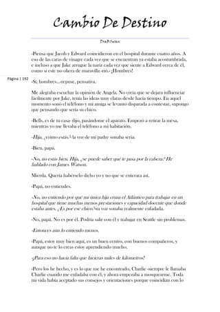 Cambio De Destino
                                                   DraBSwan


               -Piensa que Jacob y Edward coincidieron en el hospital durante cuatro años. A
               eso de las caras de vinagre cada vez que se encuentran ya estaba acostumbrada,
               e incluso a que Jake arrugue la nariz cada vez que siente a Edward cerca de él,
               como si este no oliera de maravilla -rió.- ¡Hombres!
Página | 192
               -Sí, hombres…-repuse, pensativa.

               Me alegraba escuchar la opinión de Angela. No creía que se dejara influenciar
               fácilmente por Jake, tenía las ideas muy claras desde hacía tiempo. En aquel
               momento sonó el teléfono y mi amiga se levantó disparada a contestar, supongo
               que pensando que sería su chico.

               -Bells, es de tu casa- dijo, pasándome el aparato. Empezó a retirar la mesa,
               mientras yo me llevaba el teléfono a mi habitación.

               -Hija, ¿cómo estás?- la voz de mi padre sonaba seria.

               -Bien, papá.

               -No, no estás bien. Hija, ¿se puede saber qué te pasa por la cabeza? He
               hablado con James Watson.

               Mierda. Quería habérselo dicho yo y no que se enterara así.

               -Papá, no entiendes.

               -No, no entiendo por qué mi única hija cruza el Atlántico para trabajar en un
               hospital que tiene muchas menos prestaciones y capacidad docente que donde
               estaba antes. ¿Es por ese chico?-su voz sonaba realmente enfadada.

               -No, papá. No es por él. Podría salir con él y trabajar en Seattle sin problemas.

               -Entonces aún lo entiendo menos.

               -Papá, estoy muy bien aquí, es un buen centro, con buenos compañeros, y
               aunque no te lo creas estoy aprendiendo mucho.

               -¡Para eso no hacía falta que hicieras miles de kilómetros!

               -Pero los he hecho, y es lo que me he encontrado, Charlie -siempre le llamaba
               Charlie cuando me enfadaba con él, y ahora empezaba a mosquearme. Toda
               mi vida había aceptado sus consejos y orientaciones porque coincidían con lo
 