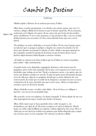 Cambio De Destino
                                                 DraBSwan


            -Habla rápido y líbrame de tu molesta presencia, Cullen.

             -Muy bien, escucha atentamente y no olvides esto: jamás, jamás ¿me oyes? te
             vuelvas a dirigir a Bella de la forma en que lo hiciste aquel día. No la asustarás,
             molestarás ni le faltarás al respeto. Si me entero de que lo has hecho tendrás
Página | 196
             graves problemas. Y no es una amenaza, es una promesa- dije, y mi voz sonaba
             gélida mientras me acercaba a él. Fue retrocediendo hasta que tocó con la
             pared.

            -Ya tardabas en venir a defender a tu novia, Cullen. No he roto el pacto, pero
            no toleraré que se ponga en peligro a Angela- me sostuvo la mirada y he de
            decir que durante un instante le admiré el valor. Nadie conseguía aguantar ni
            dos segundos cuando lo miraba de la forma en que lo hacía ahora con él.
            Incluso algún humano había llegado a orinarse encima.

            -¿Cuándo te entrará en la dura mollera que los Cullen no somos un peligro
            para nadie? –dije cansinamente.

            -Cuando viváis en la Antártida, sanguijuela. Entonces sólo temeré por los
            pingüinos, pero viviré más tranquilo. En lo que a mí respecta eres como un ex-
            alcohólico que trabaja en un bar. Tarde o temprano caerás, y no quiero que mi
            novia esté delante cuando eso suceda. Y para mi gusto pasas demasiado tiempo
            cerca de ella por culpa de tu amiguita- decidí que ya tenía suficiente de esta
            conversación. Le tomé por el cuello de la chaqueta y acerqué mi cara a escasos
            centímetros de la suya, clavando mis ojos en los suyos. Ahora sí empezaba a
            asustarse, pero no desvió la mirada.

            -Deja a Isabella en paz –vocalicé cada sílaba. - Si no lo haces, te obligaré a
            hacerlo – mi voz ya era un gruñido bajo.

            -De acuerdo, creeré tus palabras y la dejaré tranquila. Y ahora aléjate de mí o tu
            olor impregnará mi ropa y tendré que tirarla a la basura.

            -Bien. Sólo espero que te haya quedado claro- solté mi agarre y, sin
            despedirme, me alejé de él. Oí cómo escupía en el suelo al alejarme. Desde
            luego, no sabía si Jacob Black era valiente o idiota. Quizá las dos cosas. Pero sí
            sabía que no me decía la verdad en lo primero que había afirmado pues seguía
            sin creerme, pero sí en lo segundo. No volvería a molestar a Bella.
 