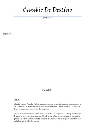Cambio De Destino
                                                  DraBSwan




Página | 197




                                                 Capítulo 21



               BPOV

               -¡Tenías razón, Angela! Bells, nena, tu guardarropa está para que lo metan en la
               UCI, necesita una reanimación inmediata - comentó Anne mirando el interior
               de mi armario con expresión de sorpresa.

               Ignoré su comentario mientras me abotonaba los vaqueros. Había perdido algo
               de peso, y no es que me sobrara. Tendría que alimentarme mejor, estaba claro
               que las sesiones de sexo con mi amante implicaban bastante gasto calórico. Por
               no hablar de la falta de sueño.
 