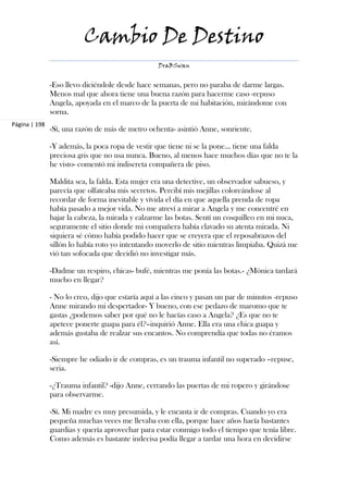 Cambio De Destino
                                                  DraBSwan


               -Eso llevo diciéndole desde hace semanas, pero no paraba de darme largas.
               Menos mal que ahora tiene una buena razón para hacerme caso -repuso
               Angela, apoyada en el marco de la puerta de mi habitación, mirándome con
               sorna.
Página | 198
               -Sí, una razón de más de metro ochenta- asintió Anne, sonriente.

               -Y además, la poca ropa de vestir que tiene ni se la pone… tiene una falda
               preciosa gris que no usa nunca. Bueno, al menos hace muchos días que no te la
               he visto- comentó mi indiscreta compañera de piso.

               Maldita sea, la falda. Esta mujer era una detective, un observador sabueso, y
               parecía que olfateaba mis secretos. Percibí mis mejillas coloreándose al
               recordar de forma inevitable y vívida el día en que aquella prenda de ropa
               había pasado a mejor vida. No me atreví a mirar a Angela y me concentré en
               bajar la cabeza, la mirada y calzarme las botas. Sentí un cosquilleo en mi nuca,
               seguramente el sitio donde mi compañera había clavado su atenta mirada. Ni
               siquiera sé cómo había podido hacer que se creyera que el reposabrazos del
               sillón lo había roto yo intentando moverlo de sitio mientras limpiaba. Quizá me
               vió tan sofocada que decidió no investigar más.

               -Dadme un respiro, chicas- bufé, mientras me ponía las botas.- ¿Mónica tardará
               mucho en llegar?

               - No lo creo, dijo que estaría aquí a las cinco y pasan un par de minutos -repuso
               Anne mirando mi despertador- Y bueno, con ese pedazo de maromo que te
               gastas ¿podemos saber por qué no le hacías caso a Angela? ¿Es que no te
               apetece ponerte guapa para él?–inquirió Anne. Ella era una chica guapa y
               además gustaba de realzar sus encantos. No comprendía que todas no éramos
               así.

               -Siempre he odiado ir de compras, es un trauma infantil no superado –repuse,
               seria.

               -¿Trauma infantil? -dijo Anne, cerrando las puertas de mi ropero y girándose
               para observarme.

               -Sí. Mi madre es muy presumida, y le encanta ir de compras. Cuando yo era
               pequeña muchas veces me llevaba con ella, porque hace años hacía bastantes
               guardias y quería aprovechar para estar conmigo todo el tiempo que tenía libre.
               Como además es bastante indecisa podía llegar a tardar una hora en decidirse
 