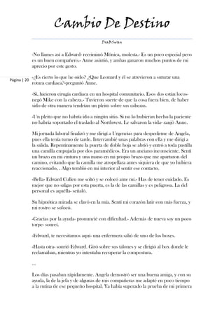 Cambio De Destino
                                                  DraBSwan


              -No llames así a Edward- recriminó Mónica, molesta.- Es un poco especial pero
              es un buen compañero.- Anne asintió, y ambas ganaron muchos puntos de mi
              aprecio por este gesto.

              -¿Es cierto lo que he oído? ¿Que Leonard y él se atrevieron a suturar una
Página | 20
              rotura cardiaca?-preguntó Anne.

              -Sí, hicieron cirugía cardiaca en un hospital comunitario. Esos dos están locos-
              negó Mike con la cabeza.- Tuvieron suerte de que la cosa fuera bien, de haber
              sido de otra manera tendrían un pleito sobre sus cabezas.

              -Un pleito que no habría ido a ningún sitio. Si no lo hubieran hecho la paciente
              no habría soportado el traslado al Northwest. Le salvaron la vida- zanjó Anne.

              Mi jornada laboral finalizó y me dirigí a Urgencias para despedirme de Angela,
              pues ella tenía turno de tarde. Intercambié unas palabras con ella y me dirigí a
              la salida. Repentinamente la puerta de doble hoja se abrió y entró a toda pastilla
              una camilla empujada por dos paramédicos. Era un anciano inconsciente. Sentí
              un brazo en mi cintura y una mano en mi propio brazo que me apartaron del
              camino, evitando que la camilla me atropellara antes siquiera de que yo hubiera
              reaccionado, . Algo tembló en mi interior al sentir ese contacto.

              -Bella- Edward Cullen me soltó y se colocó ante mí.- Has de tener cuidado. Es
              mejor que no salgas por esta puerta, es la de las camillas y es peligrosa. La del
              personal es aquélla- señaló.

              Su hipnótica mirada se clavó en la mía. Sentí mi corazón latir con más fuerza, y
              mi rostro se sofocó.

              -Gracias por la ayuda- pronuncié con dificultad.- Además de nueva soy un poco
              torpe- sonreí.

              -Edward, te necesitamos aquí- una enfermera salió de uno de los boxes.

              -Hasta otra- sonrió Edward. Giró sobre sus talones y se dirigió al box donde le
              reclamaban, mientras yo intentaba recuperar la compostura.

              ...

              Los días pasaban rápidamente. Angela demostró ser una buena amiga, y con su
              ayuda, la de la jefa y de algunas de mis compañeras me adapté en poco tiempo
              a la rutina de ese pequeño hospital. Ya había superado la prueba de mi primera
 
