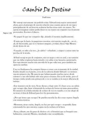 Cambio De Destino
                                               DraBSwan


             Me sonrojé nuevamente sin poderlo evitar. Edward tenía mayor autocontrol
             ahora, pero al principio de nuestra relación unas cuantas piezas de mi ropa y
             principalmente de mi lencería acabaron hechas trizas entre sus manos. No
             quería ni imaginar cuánto podía durar en sus manos un conjunto excesivamente
Página | 201
             provocador. Era tirar el dinero.

           -No pagaré lo que me compréis- dije, alzando el mentón orgullosamente.

           -Y tanto que lo harás, lo pagaremos nosotras, será nuestro regalo de… no sé…
           ah, de bienvenida, que no te hicimos ninguno ¿verdad, chicas?-dijo Monica
           desde detrás de mí.

           -Vaaaaale, os odio a las tres, ¿lo sabéis? - refunfuñé, y empecé a mirar entre las
           perchas de la tienda.

           Al final escogí un par de conjuntos, uno en negro y otro en azul, y un camisón
           que me daba vergüenza hasta mirarlo y no sabía si me lanzaría a ponérmelo.
           Era ropa interior mucho más atrevida de la que solía usar, pero también me
           apetecía cambiar.

           Una vez finalizamos las compras fuimos a cenar a un restaurante de la ciudad.
           Estaba situado en el puerto, cerca de la cafetería donde Edward y yo tuvimos
           nuestra primera cita. Me parecía que habían pasado muchos meses desde
           entonces y tan sólo habían sido unas pocas semanas. Era ya de noche, pero el
           tiempo estaba siendo más primaveral, y eso se notaba en la mayor afluencia de
           turistas.

           -Este tiramisú está de vicio. Si me dieran a elegir entre él y buen sexo, no sabría
           qué escoger- dijo Anne relamiendo la cuchara de forma un tanto provocadora.
           El camarero la echaba miradas de soslayo de vez en cuando, y yo me alegré de
           no tener el don de Edward para leer los pensamientos.

           -¿Por qué tienes que escoger? Se pueden mezclar las dos cosas- repuso Angela
           con sonrisa traviesa.

           -Mmmmm, tienes razón, Angela, no hay por qué escoger – respondió Anne
           entornando los ojos mientras seguía con la cuchara en la boca.

           -Nena, cálmate, me da ganas de deciros a ti y al tiramisú que os busquéis una
           habitación- comentó Mónica, simulando estar escandalizada.
 