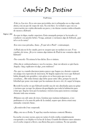 Cambio De Destino
                                                  DraBSwan


               -Vale ya. Las tres. Si ya sois unas pervertidas sin ir achispadas no os digo nada
               ahora, con un par de copas de más. Ya está bien - la verdad es que con esa
               conversación me estaba alterando un poco, y sin darme cuenta estaba echando
               de menos a Edward.
Página | 202
               -Lo que tú digas, madre superiora. Estás amargada porque te ha tocado a ti
               conducir y no puedes beber. Venga, anímate y cuéntanos algo de Edward, ¿qué
               tal es en la cama?

               -Eso son cosas privadas, Anne. ¿Y qué tal es Paul? - contraataqué.

               -A Paul aún no lo he catado, pero te aseguro que no tardará en caer. Y no
               cambies de tema. ¿Si yo te contara algo íntimo de Paul tú me contarías algo de
               Edward?

               -No- concedí.- Tú misma lo has dicho. Eso es íntimo.

               -Otro día te emborrachamos y nos lo cuentas.- Ante mi silencio se giró hacia
               Angela.- Ang, explícanos tú algo ¿son ruidosos?

               -No, que va, cuando duermen juntos parece que hagan eso, dormir- contestó
               mi amiga con expresión de inocencia. Si Angela supiera las veces que Edward
               había ahogado mis gemidos y mis gritos en su boca para que no nos
               escuchara… -De todas formas algo debe pasar entre ellos, porque la cara de
               felicidad que pone esta mujer por las mañanas da asco- rió y le saqué la lengua.

               Recordé la noche en que Edward mordió una de mis almohadas para no gritar
               y tuvimos que recoger las plumas desperdigadas por toda la habitación para
               evitar que Ang las viera por la mañana y tuviera tema para meterse conmigo
               durante toda una semana.

               -Pidamos un café antes de irnos. Lástima que mañana trabajamos, si no
               podríamos ir a la zona de pubs de la ciudad, seguro que ahora estará muy
               animada- comentó Anne.

               -¿En miércoles?-me sorprendí.

               -Hija, esto no es Forks. Y aquí hay mucho turismo- contestó Monica.

               La noche era muy oscura, para no variar el cielo estaba completamente
               encapotado y no dejaba ver la luz de la luna. Cuando llevábamos unos minutos
               en el coche empezó a llover, una lluvia fina pero continua. No me gustaba
 