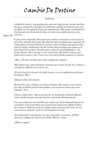 Cambio De Destino
                                                DraBSwan


             conducir de noche y con precipitación, pero me había tocado, así que abrí bien
             los ojos y aminoré la velocidad, recordando la cantidad de accidentes que eran
             atendidos en el hospital de Forks por imprudencias. Mis amigas continuaban la
             cháchara pero me desatendí de ellas, con todos mis sentidos puestos en la
Página | 203
             carretera.

            Y aún así me sorprendió. De pronto una sombra se interpuso en la trayectoria
            del coche, saliendo de la nada. Mi reflejo fue girar el volante para esquivarla. El
            coche patinó en la humedad de la carretera como si hubiera una pista de hielo
            bajo las ruedas y finalmente todo dio vueltas. Sentí un dolor muy agudo en la
            parte lateral de la cabeza. Escuché gritos, ruidos de metal doblándose, y de
            pronto silencio. Me concentré en mis sensaciones. Me dolía la cabeza, pero
            podía mover manos y pies. Unas voces fuera del vehículo rasgaron ese silencio.

            - Dios… El coche ha dado una vuelta completa de campana.

            -Hay alguien que sangra ahí dentro, tenemos que sacarles de ahí. Voy a llamar a
            emergencias. Mierda con el ciervo ese.

            -El ciervo ha hecho lo que le ha dado la gana, yo no he podido detenerlo pero
            tú tampoco, Rose.

            -Quitaré la llave del contacto.

            Dentro del coche estábamos en silencio absoluto. De repente se me ocurrió
            que ellas no habían pronunciado palabra y mi corazón se detuvo por unos
            segundos. Y si…

            -Chicas, ¿estáis bien?– dije en un tono de voz bordeando la histeria. Respiré
            mejor cuando una por una todas fueron contestando afirmativamente.

            Una cara asomó por mi ventanilla, que estaba rota. No la distinguía bien por la
            oscuridad y la incesante lluvia, pero parecía una mujer joven. Quitó las llaves
            del contacto y habló tras echar un rápido vistazo al interior del coche. Su voz
            sonó serena y musical, y tenía un móvil pegado a la oreja.

            -Estoy llamando a emergencias, veo que estáis todas conscientes. ¿Podéis
            moveros? ¿Alguna de vosotras tiene dolor? Huele a sangre.

            ¿Huele a sangre?
 
