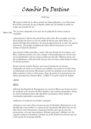 Cambio De Destino
                                                  DraBSwan


               Me toqué un lado de la cabeza, donde me había golpeado, y me olí la mano.
               Por fin fui consciente de que el líquido cálido que me bañaba el cuello era
               sangre que manaba de mí.

Página | 204
               -Yo, yo estoy sangrando. Creo que me he golpeado la cabeza contra la
               ventanilla.

               -¿Emergencias? -dijo la chica desde fuera del coche. Pero no pude oir lo que
               decía porque de nuevo se oyó un sonido de hierros por todos lados y las
               puertas del lado del conductor y de atrás desaparecieron de su sitio– Sí, aquí les
               esperamos. ¿No podías sencillamente haber abierto las puertas en vez de
               montar el numerito, Emmet?

               -Las puertas estaban atascadas, y mejor salir por ahí que por la ventana, ¿no?
               Dios, acabemos pronto, este olor a sangre es demasiado para mí. Yo no estoy
               tan acostumbrado como tú, aunque tendré que hacerlo.- Mientras decía esto,
               iba ayudándonos a salir del coche una por una. La chica estaba dando los datos
               de nuestra posición.

               El que tenía de nombre Emmet, que tenía el tamaño de un armario
               empotrado, me tomó en sus brazos con cuidado y me sentó en el suelo, bajo
               un árbol junto a las demás. De pronto escuché un zumbido en mi cabeza, mi
               dolor aumentó y todo se volvió negro. Antes de perder la conciencia tuve un
               último pensamiento: Emmet, Rose… Cullen? Y escuché el grito de Angela.

               -¡Bella!

               EPOV

               -Edward, han llamado de Emergencias en carretera. Dicen que tienen un aviso
               de accidente en la carretera de Port Angeles y que estemos preparados. Acaba
               de salir la ambulancia hacia allá -dijo Paul, asomándose al box donde me
               encontraba explorando a una paciente.

               -¿Sabemos el estado de los heridos? -pregunté.

               -Al parecer son cuatro chicas, la persona que ha llamado a Emergencias se ha
               identificado como médico y es quien las ha encontrado. Ha dicho que tres de
               ellas tienen varios hematomas y pequeñas heridas, pero que la otra está
               inconsciente, es la que traen primero. Edward ¿qué pasa? ¿Dónde vas?- La
               angustia comenzó a invadirme y busqué mi móvil. Estaba tan nervioso que me
               costó sacarlo de mi propio bolsillo.
 
