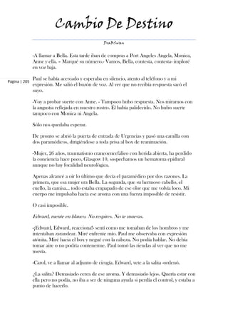 Cambio De Destino
                                                   DraBSwan


               -A llamar a Bella. Esta tarde iban de compras a Port Angeles Angela, Monica,
               Anne y ella. – Marqué su número.- Vamos, Bella, contesta, contesta- imploré
               en voz baja.

               Paul se había acercado y esperaba en silencio, atento al teléfono y a mi
Página | 205
               expresión. Me salió el buzón de voz. Al ver que no recibía respuesta sacó el
               suyo.

               -Voy a probar suerte con Anne. - Tampoco hubo respuesta. Nos miramos con
               la angustia reflejada en nuestro rostro. Él había palidecido. No hubo suerte
               tampoco con Monica ni Angela.

               Sólo nos quedaba esperar.

               De pronto se abrió la puerta de entrada de Urgencias y pasó una camilla con
               dos paramédicos, dirigiéndose a toda prisa al box de reanimación.

               -Mujer, 26 años, traumatismo craneoencefálico con herida abierta, ha perdido
               la conciencia hace poco, Glasgow 10, sospechamos un hematoma epidural
               aunque no hay focalidad neurológica.

               Apenas alcancé a oir lo último que decía el paramédico por dos razones. La
               primera, que esa mujer era Bella. La segunda, que su hermoso cabello, el
               cuello, la camisa… todo estaba empapado de ese olor que me volvía loco. Mi
               cuerpo me impulsaba hacia ese aroma con una fuerza imposible de resistir.

               O casi imposible.

               Edward, mente en blanco. No respires. No te muevas.

               -¡Edward, Edward, reacciona!- sentí como me tomaban de los hombros y me
               intentaban zarandear. Miré enfrente mío. Paul me observaba con expresión
               atónita. Miré hacia el box y negué con la cabeza. No podía hablar. No debía
               tomar aire o no podría contenerme. Paul tomó las riendas al ver que no me
               movía.

               -Carol, ve a llamar al adjunto de cirugía. Edward, vete a la salita -ordenó.

               ¿La salita? Demasiado cerca de ese aroma. Y demasiado lejos. Quería estar con
               ella pero no podía, no iba a ser de ninguna ayuda si perdía el control, y estaba a
               punto de hacerlo.
 