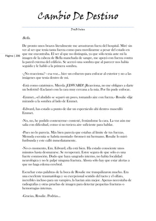 Cambio De Destino
                                               DraBSwan


            Bella.

             De pronto unos brazos literalmente me arrastraron fuera del hospital. Miré sin
             ver al ser que tenía tanta fuerza como para movilizarme a pesar del estado en
             que me encontraba. El ser al que no distinguía, ya que sólo tenía ante mí la
Página | 206
             imagen de la cabeza de Bella manchada de sangre, me apoyó con fuerza contra
             la pared externa del edificio. Se acercó una sombra que al parecer nos había
             seguido y le habló a la primera sombra.

            -¿No reacciona? - esa voz… hice un esfuerzo para enfocar al exterior y no a las
            imágenes que tenía dentro de mí.

            -Está como catatónico. Mierda ¡EDWARD! ¡Reacciona, no me obligues a darte
            un bofetón!- Exclamó con la cara muy cercana a la mía. Por fin pude enfocar.

            -Emmet…-el aludido se separó un poco, tomando aire con fuerza.- Rosalie -dije
            mirando a la sombra al lado de Emmet.

            -Edward, has estado a punto de dar un espectáculo ahí dentro- masculló
            Emmet.

            -No, no, he podido contenerme- contesté, frotándome la cara. La voz aún me
            salía con dificultad, como si no tuviera aire suficiente para hablar.

            -Pues no lo parecía. Más bien parecía que estabas al límite de tus fuerzas.
            Menuda escenita se habría montado -bromeó mi hermano. Rosalie lo miró
            furibunda y este calló inmediatamente.

            -No es momento, Em. Edward, ella está bien. Ha estado consciente unos
            minutos hasta desmayarse. Se recuperará. Estoy segura de que sólo es una
            fuerte conmoción. Dudo que haya sangrado interno, no había focalidad
            neurológica y no le palpé ninguna fractura. Ahora sólo hay que estar alertas a
            que no haga edema cerebral.

            Escuchar estas palabras de la boca de Rosalie me tranquilizaron mucho. Era
            una excelente traumatóloga y su excepcional sentido del tacto y el olfato,
            increíbles incluso para un vampiro, la hacían aún mejor. Apenas necesitaba de
            radiografías y otras pruebas de imagen para detectar pequeñas fracturas o
            hemorragias internas.

            -Gracias, Rosalie. Podrías…
 
