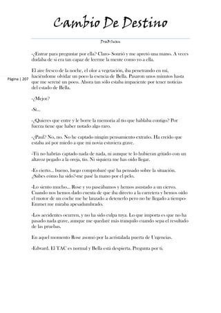 Cambio De Destino
                                             DraBSwan


           -¿Entrar para preguntar por ella? Claro- Sonrió y me apretó una mano. A veces
           dudaba de si era tan capaz de leerme la mente como yo a ella.

             El aire fresco de la noche, el olor a vegetación, iba penetrando en mí,
             haciéndome olvidar un poco la esencia de Bella. Pasaron unos minutos hasta
Página | 207
             que me serené un poco. Ahora tan sólo estaba impaciente por tener noticias
             del estado de Bella.

           -¿Mejor?

           -Sí…

           -¿Quieres que entre y le borre la memoria al tío que hablaba contigo? Por
           fuerza tiene que haber notado algo raro.

           -¿Paul? No, no. No he captado ningún pensamiento extraño. Ha creído que
           estaba así por miedo a que mi novia estuviera grave.

           -Tú no habrías captado nada de nada, ni aunque te lo hubieran gritado con un
           altavoz pegado a la oreja, tío. Ni siquiera me has oído llegar.

           -Es cierto… bueno, luego comprobaré qué ha pensado sobre la situación.
           ¿Sabes cómo ha sido?-me pasé la mano por el pelo.

           -Lo siento mucho… Rose y yo paseábamos y hemos asustado a un ciervo.
           Cuando nos hemos dado cuenta de que iba directo a la carretera y hemos oído
           el motor de un coche me he lanzado a detenerlo pero no he llegado a tiempo-
           Emmet me miraba apesadumbrado.

           -Los accidentes ocurren, y no ha sido culpa tuya. Lo que importa es que no ha
           pasado nada grave, aunque me quedaré más tranquilo cuando sepa el resultado
           de las pruebas.

           En aquel momento Rose asomó por la acristalada puerta de Urgencias.

           -Edward. El TAC es normal y Bella está despierta. Pregunta por ti.
 