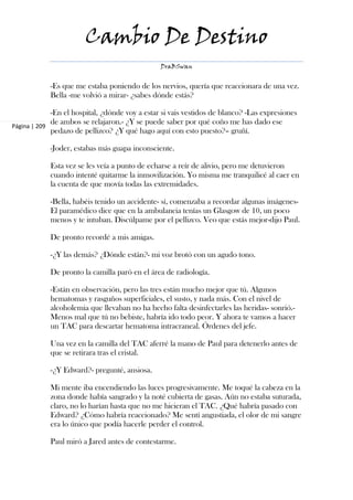 Cambio De Destino
                                                DraBSwan


            -Es que me estaba poniendo de los nervios, quería que reaccionara de una vez.
            Bella -me volvió a mirar- ¿sabes dónde estás?

             -En el hospital, ¿dónde voy a estar si vais vestidos de blanco? -Las expresiones
             de ambos se relajaron.- ¿Y se puede saber por qué coño me has dado ese
Página | 209
             pedazo de pellizco? ¿Y qué hago aquí con esto puesto?– gruñí.

            -Joder, estabas más guapa inconsciente.

            Esta vez se les veía a punto de echarse a reír de alivio, pero me detuvieron
            cuando intenté quitarme la inmovilización. Yo misma me tranquilicé al caer en
            la cuenta de que movía todas las extremidades.

            -Bella, habéis tenido un accidente- sí, comenzaba a recordar algunas imágenes-
            El paramédico dice que en la ambulancia tenías un Glasgow de 10, un poco
            menos y te intuban. Discúlpame por el pellizco. Veo que estás mejor-dijo Paul.

            De pronto recordé a mis amigas.

            -¿Y las demás? ¿Dónde están?- mi voz brotó con un agudo tono.

            De pronto la camilla paró en el área de radiología.

            -Están en observación, pero las tres están mucho mejor que tú. Algunos
            hematomas y rasguños superficiales, el susto, y nada más. Con el nivel de
            alcoholemia que llevaban no ha hecho falta desinfectarles las heridas- sonrió.-
            Menos mal que tú no bebiste, habría ido todo peor. Y ahora te vamos a hacer
            un TAC para descartar hematoma intracraneal. Órdenes del jefe.

            Una vez en la camilla del TAC aferré la mano de Paul para detenerlo antes de
            que se retirara tras el cristal.

            -¿Y Edward?- pregunté, ansiosa.

            Mi mente iba encendiendo las luces progresivamente. Me toqué la cabeza en la
            zona donde había sangrado y la noté cubierta de gasas. Aún no estaba suturada,
            claro, no lo harían hasta que no me hicieran el TAC. ¿Qué habría pasado con
            Edward? ¿Cómo habría reaccionado? Me sentí angustiada, el olor de mi sangre
            era lo único que podía hacerle perder el control.

            Paul miró a Jared antes de contestarme.
 
