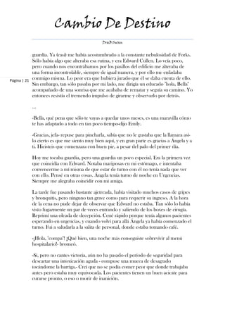 Cambio De Destino
                                              DraBSwan


            guardia. Ya (casi) me había acostumbrado a la constante nebulosidad de Forks.
            Sólo había algo que alteraba esa rutina, y era Edward Cullen. Lo veía poco,
            pero cuando nos encontrábamos por los pasillos del edificio me alteraba de
            una forma incontrolable, siempre de igual manera, y por ello me enfadaba
Página | 21 conmigo misma. Lo peor era que hubiera jurado que él se daba cuenta de ello.
            Sin embargo, tan sólo pasaba por mi lado, me dirigía un educado "hola, Bella"
            acompañado de una sonrisa que me acababa de rematar y seguía su camino. Yo
            entonces resistía el tremendo impulso de girarme y observarlo por detrás.

          ...

          -Bella, qué pena que sólo te vayas a quedar unos meses, es una maravilla cómo
          te has adaptado a todo en tan poco tiempo-dijo Emily.

          -Gracias, jefa- repuse para pincharla, sabía que no le gustaba que la llamara así-
          lo cierto es que me siento muy bien aquí, y en gran parte es gracias a Ángela y a
          ti. Hicisteis que comenzara con buen pie, a pesar del palo del primer día.

          Hoy me tocaba guardia, pero una guardia un poco especial. Era la primera vez
          que coincidía con Edward. Notaba mariposas en mi estómago, e intentaba
          convencerme a mí misma de que estar de turno con él no tenía nada que ver
          con ello. Pensé en otras cosas. Ángela tenía turno de noche en Urgencias.
          Siempre me alegraba coincidir con mi amiga.

          La tarde fue pasando bastante ajetreada, había visitado muchos casos de gripes
          y bronquitis, pero ninguno tan grave como para requerir su ingreso. A la hora
          de la cena no pude dejar de observar que Edward no estaba. Tan sólo lo había
          visto fugazmente un par de veces entrando y saliendo de los boxes de cirugía.
          Reprimí una oleada de decepción. Cené rápido porque tenía algunos pacientes
          esperando en urgencias, y cuando volví para allá Ángela ya había comenzado el
          turno. Fui a saludarla a la salita de personal, donde estaba tomando café.

          -¡Hola, "compa"! ¡Qué bien, una noche más conseguiste sobrevivir al menú
          hospitalario!- bromeó.

          -Sí, pero no cantes victoria, aún no ha pasado el período de seguridad para
          descartar una intoxicación aguda - compuse una mueca de desagrado
          tocándome la barriga.- Creí que no se podía comer peor que donde trabajaba
          antes pero estaba muy equivocada. Los pacientes tienen un buen acicate para
          curarse pronto, o eso o morir de inanición.
 