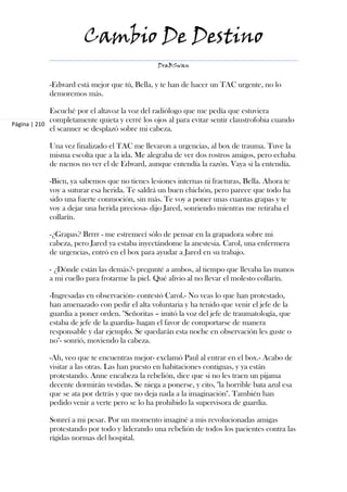 Cambio De Destino
                                                DraBSwan


            -Edward está mejor que tú, Bella, y te han de hacer un TAC urgente, no lo
            demoremos más.

             Escuché por el altavoz la voz del radiólogo que me pedía que estuviera
             completamente quieta y cerré los ojos al para evitar sentir claustrofobia cuando
Página | 210
             el scanner se desplazó sobre mi cabeza.

            Una vez finalizado el TAC me llevaron a urgencias, al box de trauma. Tuve la
            misma escolta que a la ida. Me alegraba de ver dos rostros amigos, pero echaba
            de menos no ver el de Edward, aunque entendía la razón. Vaya si la entendía.

            -Bien, ya sabemos que no tienes lesiones internas ni fracturas, Bella. Ahora te
            voy a suturar esa herida. Te saldrá un buen chichón, pero parece que todo ha
            sido una fuerte conmoción, sin más. Te voy a poner unas cuantas grapas y te
            voy a dejar una herida preciosa- dijo Jared, sonriendo mientras me retiraba el
            collarín.

            -¿Grapas? Brrrr - me estremecí sólo de pensar en la grapadora sobre mi
            cabeza, pero Jared ya estaba inyectándome la anestesia. Carol, una enfermera
            de urgencias, entró en el box para ayudar a Jared en su trabajo.

            - ¿Dónde están las demás?- pregunté a ambos, al tiempo que llevaba las manos
            a mi cuello para frotarme la piel. Qué alivio al no llevar el molesto collarín.

            -Ingresadas en observación- contestó Carol.- No veas lo que han protestado,
            han amenazado con pedir el alta voluntaria y ha tenido que venir el jefe de la
            guardia a poner orden. "Señoritas – imitó la voz del jefe de traumatología, que
            estaba de jefe de la guardia- hagan el favor de comportarse de manera
            responsable y dar ejemplo. Se quedarán esta noche en observación les guste o
            no"- sonrió, moviendo la cabeza.

            -Ah, veo que te encuentras mejor- exclamó Paul al entrar en el box.- Acabo de
            visitar a las otras. Las han puesto en habitaciones contiguas, y ya están
            protestando. Anne encabeza la rebelión, dice que si no les traen un pijama
            decente dormirán vestidas. Se niega a ponerse, y cito, "la horrible bata azul esa
            que se ata por detrás y que no deja nada a la imaginación". También han
            pedido venir a verte pero se lo ha prohibido la supervisora de guardia.

            Sonreí a mi pesar. Por un momento imaginé a mis revolucionadas amigas
            protestando por todo y liderando una rebelión de todos los pacientes contra las
            rígidas normas del hospital.
 