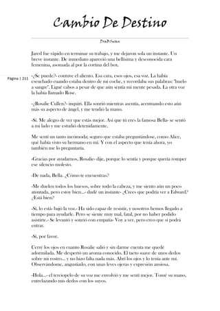 Cambio De Destino
                                                   DraBSwan


               Jared fue rápido en terminar su trabajo, y me dejaron sola un instante. Un
               breve instante. De inmediato apareció una bellísima y desconocida cara
               femenina, asomada al por la cortina del box.

               -¿Se puede?- contuve el aliento. Esa cara, esos ojos, esa voz. La había
Página | 211
               escuchado cuando estaba dentro de mi coche, y recordaba sus palabras: "huelo
               a sangre". Ligué cabos a pesar de que aún sentía mi mente pesada. La otra voz
               la había llamado Rose.

               -¿Rosalie Cullen?- inquirí. Ella sonrió mientras asentía, acentuando esto aún
               más su aspecto de ángel, y me tendió la mano.

               -Sí. Me alegro de ver que estás mejor. Así que tú eres la famosa Bella- se sentó
               a mi lado y me estudió detenidamente.

               Me sentí un tanto incómoda; seguro que estaba preguntándose, como Alice,
               qué había visto su hermano en mí. Y con el aspecto que tenía ahora, yo
               también me lo preguntaría.

               -Gracias por ayudarnos, Rosalie- dije, porque lo sentía y porque quería romper
               ese silencio molesto.

               -De nada, Bella. ¿Cómo te encuentras?

               -Me duelen todos los huesos, sobre todo la cabeza, y me siento aún un poco
               atontada, pero estoy bien…- dudé un instante- ¿Crees que podría ver a Edward?
               ¿Está bien?

               -Sí, lo está- bajó la voz.- Ha sido capaz de resistir, y nosotros hemos llegado a
               tiempo para ayudarle. Pero se siente muy mal, fatal, por no haber podido
               asistirte.- Se levantó y sonrió con empatía- Voy a ver, pero creo que sí podrá
               entrar.

               -Sí, por favor.

               Cerré los ojos en cuanto Rosalie salió y sin darme cuenta me quedé
               adormilada. Me despertó un aroma conocido. El tacto suave de unos dedos
               sobre mi rostro… y no hizo falta nada más. Abrí los ojos y lo tenía ante mí.
               Observándome, angustiado, con unas leves ojeras y expresión ansiosa.

               -Hola…- el terciopelo de su voz me envolvió y me sentí mejor. Tomé su mano,
               entrelazando mis dedos con los suyos.
 