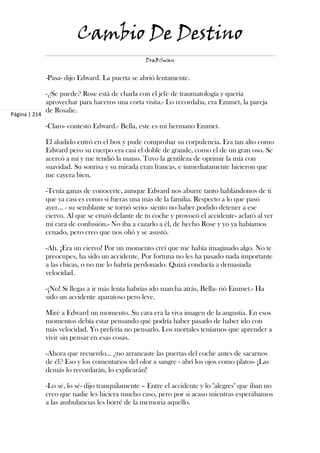 Cambio De Destino
                                                   DraBSwan


               -Pasa- dijo Edward. La puerta se abrió lentamente.

               -¿Se puede? Rose está de charla con el jefe de traumatología y quería
               aprovechar para haceros una corta visita.- Lo recordaba, era Emmet, la pareja
               de Rosalie.
Página | 214

               -Claro- contestó Edward.- Bella, este es mi hermano Emmet.

               El aludido entró en el box y pude comprobar su corpulencia. Era tan alto como
               Edward pero su cuerpo era casi el doble de grande, como el de un gran oso. Se
               acercó a mí y me tendió la mano. Tuvo la gentileza de oprimir la mía con
               suavidad. Su sonrisa y su mirada eran francas, e inmediatamente hicieron que
               me cayera bien.

               -Tenía ganas de conocerte, aunque Edward nos aburre tanto hablándonos de ti
               que ya casi es como si fueras una más de la familia. Respecto a lo que pasó
               ayer… - su semblante se tornó serio- siento no haber podido detener a ese
               ciervo. Al que se cruzó delante de tu coche y provocó el accidente- aclaró al ver
               mi cara de confusión.- No iba a cazarlo a él, de hecho Rose y yo ya habíamos
               cenado, pero creo que nos olió y se asustó.

               -Ah. ¡Era un ciervo! Por un momento creí que me había imaginado algo. No te
               preocupes, ha sido un accidente. Por fortuna no les ha pasado nada importante
               a las chicas, o no me lo habría perdonado. Quizá conducía a demasiada
               velocidad.

               -¡No! Si llegas a ir más lenta habrías ido marcha atrás, Bella- rió Emmet.- Ha
               sido un accidente aparatoso pero leve.

               Miré a Edward un momento. Su cara era la viva imagen de la angustia. En esos
               momentos debía estar pensando qué podría haber pasado de haber ido con
               más velocidad. Yo prefería no pensarlo. Los mortales teníamos que aprender a
               vivir sin pensar en esas cosas.

               -Ahora que recuerdo… ¿no arrancaste las puertas del coche antes de sacarnos
               de él? Eso y los comentarios del olor a sangre - abrí los ojos como platos- ¡Las
               demás lo recordarán, lo explicarán!

               -Lo sé, lo sé- dijo tranquilamente – Entre el accidente y lo "alegres" que iban no
               creo que nadie les hiciera mucho caso, pero por si acaso mientras esperábamos
               a las ambulancias les borré de la memoria aquello.
 