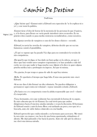 Cambio De Destino
                                               DraBSwan


            -¿Que hiciste qué?- Emmet miró a Edward con expresión de "se lo explicas tú o
            yo", y este tomó la palabra.

             -Emmet tiene el don de borrar de la memoria de las personas lo que él quiera,
             y, si lo desea, para llenar ese vacío puede introducir otros recuerdos. Es un
Página | 215
             práctico don cuando se pasa media existencia escondiéndose, como nosotros.

            -En algunas novelas de vampiros es uno de los dones clásicos – recordé.

            -Edward, tu novia lee novelas de vampiros, deberías decirle que no sea tan
            fantasiosa- sonrió el grandullón.

            -¿Y qué se supone que ha pasado? Lo digo para no contradecir la versión de
            mis compañeras.

            -Da igual lo que tú digas, te has dado un buen golpe en la cabeza, así que si
            dices que han venido unos vampiros vegetarianos y te han ayudado a salir del
            coche no creo que nadie te haga mucho caso. Quizá si lo dices te ganes alguna
            prueba médica más y prolongues tu ingreso. Así que tú misma.

            -No, gracias, lo que tengo es ganas de salir de aquí hoy mismo.

            -Bella. Te quedarás el tiempo que haga falta. Como una paciente más -siseó
            Edward.

            -Si no me dan el alta firmaré un alta voluntaria. No pueden obligarme a
            permanecer aquí contra mi voluntad – repuse mirando ceñuda a Edward.

            -¡No harás eso y te comportarás como la adulta responsable que eres! – clamó
            él, exasperado.

            -Vaya, hermanito, creo que realmente has encontrado la horma de tu zapato.
            Es más cabezota que tú- rió Emmet. Lo cual sirvió para que ambos
            dirigiéramos hacia él nuestras airadas miradas y cesara la discusión. El hermano
            de Edward sonrió y miró la hora- Rose está tardando un poco, creo que iré a
            buscarla, antes de sufrir daños colaterales en esta batalla.

            Edward aprovechó que estaba mirando a su hermano para acercarse. Me tomó
            la cara entre sus manos y me besó de una forma apasionada, robándome el
            aliento. Me dejó jadeando y fue hacia la puerta. Antes de salir giró la cabeza y
            me clavó una intensa mirada.
 