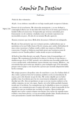 Cambio De Destino
                                                    DraBSwan


               -Nada de altas voluntarias.

               -Sí jefe. A sus órdenes- mascullé en voz baja cuando pude recuperar el aliento.

               Emmet rió al escucharme. Me observaba atentamente, y yo me dediqué a
Página | 216
               contemplar la lluvia caer al otro lado del cristal. Esa era la tónica general de la
               familia Cullen al conocerme. Comprendía que tuvieran curiosidad, pero
               francamente eso de sentirme estudiada como un extraño especimen me
               incomodaba un poco. Al cabo de un instante Rosalie apareció.

               -Emmet, tenemos que irnos. Bella debe descansar y Edward está trabajando.

               Rosalie me hizo prometer que nos veríamos pronto, explicándome que se
               quedarían en la casa Cullen hasta el fin de semana, pues ambos disfrutaban de
               unas cortas vacaciones y habían venido a darle una sorpresa a Edward y a
               conocerme. Cuando se hubieron marchado pensé que la primera toma de
               contacto con mi "familia política" estaba siendo un poco accidentada.

               Al final no hizo falta discutir con nadie. Pasaron visita el traumatólogo y el
               cirujano. Me examinaron la herida de la cabeza y le dieron el visto bueno, y
               añadieron que al ser el TAC normal y mi evolución muy favorable podía irme
               a casa a media tarde, ordenándome reposo durante una semana. Médicos... me
               encontraba bien pero tenía que obedecer, pues trabajaba aquí. O lo intentaba,
               porque entre la gripe y esto mi jefa iba a pensar que menuda adquisición había
               hecho conmigo.

               Mis amigas pasaron a despedirse antes de marcharse a casa. Les habían dado el
               alta a todas a primera hora de la mañana, también con la recomendación de
               reposo, pero sólo durante un par de días. Me sentía culpable por no haber
               podido evitar el accidente pero las tres reaccionaron indignadas cuando me
               disculpé por ello. Aún así quedamos en que ya no me tocaría conducir en las
               salidas conjuntas, no me veía capaz. Aparte, mi coche había quedado bastante
               tocado por el accidente. La compañía que me lo alquilaba se puso en contacto
               conmigo y me comunicaron que el seguro del coche se haría responsable de los
               daños pero que me tendrían que rescindir el contrato. Ahora tendría que
               alquilar otro coche o quizá comprar uno barato. Los coches de segunda mano
               estaban a muy buen precio, y yo no necesitaba grandes lujos. Estaba absorta en
               estos pensamientos cuando entró Edward en la habitación.
 