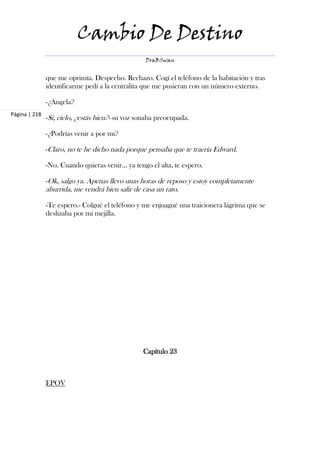 Cambio De Destino
                                                   DraBSwan


               que me oprimía. Despecho. Rechazo. Cogí el teléfono de la habitación y tras
               identificarme pedí a la centralita que me pusieran con un número externo.

               -¿Angela?
Página | 218
               -Sí, cielo, ¿estás bien?- su voz sonaba preocupada.

               -¿Podrías venir a por mi?

               -Claro, no te he dicho nada porque pensaba que te traería Edward.

               -No. Cuando quieras venir... ya tengo el alta, te espero.

               -Ok, salgo ya. Apenas llevo unas horas de reposo y estoy completamente
               aburrida, me vendrá bien salir de casa un rato.

               -Te espero.- Colgué el teléfono y me enjuagué una traicionera lágrima que se
               deslizaba por mi mejilla.




                                                  Capítulo 23



               EPOV
 