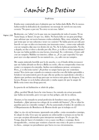 Cambio De Destino
                                                   DraBSwan


               Estaba muy contrariado por el plantón que me había dado Bella. Por lo menos
               había tenido la delicadeza de mandarme un mensaje de móvil con una nota
               escueta: "No pases a por mí. Ya estoy en mi casa. Adiós".

               Realmente, ese "adiós" era lo que más me inquietaba de todo el asunto. Ni un
Página | 219
               "hasta luego, te llamo", lo que sea. Adiós. No hacía falta ser un gran psicólogo
               para adivinar que mi novia humana estaba enfadada. Muy, muy enfadada. ¿Por
               qué tenía que ser tan cabezota y tener ese carácter? Se había puesto así sólo por
               hacerle ver que su idea era insensata, tan insensata como… como estar saliendo
               con un vampiro, dijo una voz dentro de mí. No. Se lo había prometido. No iba
               a dejarla, no iba a volver a decidir por ella. Pero ¿y si ella se volvía imprudente?
               Lo que me había pedido era una locura, irracional. Sí, y enfermizo. Como salir
               con un vampiro. Maldita voz interior, cállate ya. ¿Y yo, qué esperaba? Lo que
               pasó ayer era algo natural. Lo no natural era… ya, salir con un vampiro.

               Me seguía sintiendo horrible por lo de anoche, y en el fondo debía reconocer
               que me había aliviado no llevar a Bella en coche, ella no comprendía cómo me
               sentía y yo tampoco la entendía. Ambos necesitábamos pensar, serenarnos.
               Pero, ¿y si ella tenía razón? ¿Si probar su sangre hacía que me controlara
               mejor? Era cierto que estando en contacto estrecho con ella había aprendido a
               fortalecer mi autocontrol, pero lo que ella me pedía era equivalente a decirle a
               alguien que probara una droga para que no tuviera más ganas de drogarse. Una
               locura. Porque yo ya la había saboreado y estaba seguro de que la sangre de
               Bella sería como una droga para mí.

               La puerta de mi habitación se abrió de golpe.

               -¡Huy, perdón! Desde fuera he visto humo y he entrado sin avisar pensando
               que había un incendio, pero veo que no hay peligro, sale de tu cabeza.

               -Emmet, te has tomado tu actual profesión de bombero muy a pecho- dije,
               fastidiado.- ¿Qué piensan tus colegas de tu sentido del humor? ¿No se rifan las
               guardias para no coincidir contigo? ¿No ha aumentado el índice de suicidios en
               el Departamento de Bomberos de Boston desde que tú trabajas en él?

               -Qué va, tío- rió mi hermano, ignorando mis pullas - están encantados conmigo,
               les alegro la vida. Creo que me ganaría un sobresueldo si actuara en un bar de
               esos que aceptan aficionados para interpretar monólogos. Y a lo que iba.
               Venga, deja de hacer el ermitaño y ven a cazar con Rose y conmigo. Serás
               desagradecido… encima que venimos a hacerte una visita y de paso a conocer a
               tu chica... aunque no pensábamos que fuera en esas circunstancias.
 