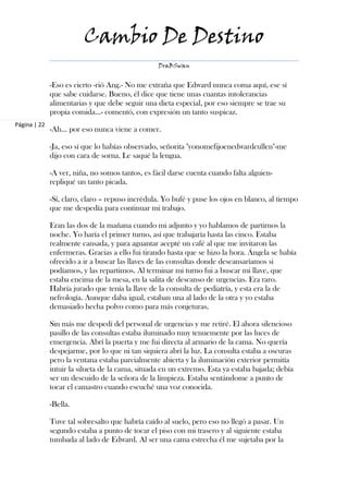 Cambio De Destino
                                                  DraBSwan


              -Eso es cierto -rió Ang.- No me extraña que Edward nunca coma aquí, ese sí
              que sabe cuidarse. Bueno, él dice que tiene unas cuantas intolerancias
              alimentarias y que debe seguir una dieta especial, por eso siempre se trae su
              propia comida…- comentó, con expresión un tanto suspicaz.
Página | 22
              -Ah… por eso nunca viene a comer.

              -Ja, eso sí que lo habías observado, señorita "yonomefijoenedwardcullen"-me
              dijo con cara de sorna. Le saqué la lengua.

              -A ver, niña, no somos tantos, es fácil darse cuenta cuando falta alguien-
              repliqué un tanto picada.

              -Sí, claro, claro – repuso incrédula. Yo bufé y puse los ojos en blanco, al tiempo
              que me despedía para continuar mi trabajo.

              Eran las dos de la mañana cuando mi adjunto y yo hablamos de partirnos la
              noche. Yo haría el primer turno, así que trabajaría hasta las cinco. Estaba
              realmente cansada, y para aguantar acepté un café al que me invitaron las
              enfermeras. Gracias a ello fui tirando hasta que se hizo la hora. Ángela se había
              ofrecido a ir a buscar las llaves de las consultas donde descansaríamos si
              podíamos, y las repartimos. Al terminar mi turno fui a buscar mi llave, que
              estaba encima de la mesa, en la salita de descanso de urgencias. Era raro.
              Habría jurado que tenía la llave de la consulta de pediatría, y esta era la de
              nefrología. Aunque daba igual, estaban una al lado de la otra y yo estaba
              demasiado hecha polvo como para más conjeturas.

              Sin más me despedí del personal de urgencias y me retiré. El ahora silencioso
              pasillo de las consultas estaba iluminado muy tenuemente por las luces de
              emergencia. Abrí la puerta y me fui directa al armario de la cama. No quería
              despejarme, por lo que ni tan siquiera abrí la luz. La consulta estaba a oscuras
              pero la ventana estaba parcialmente abierta y la iluminación exterior permitía
              intuir la silueta de la cama, situada en un extremo. Esta ya estaba bajada; debía
              ser un descuido de la señora de la limpieza. Estaba sentándome a punto de
              tocar el camastro cuando escuché una voz conocida.

              -Bella.

              Tuve tal sobresalto que habría caído al suelo, pero eso no llegó a pasar. Un
              segundo estaba a punto de tocar el piso con mi trasero y al siguiente estaba
              tumbada al lado de Edward. Al ser una cama estrecha él me sujetaba por la
 