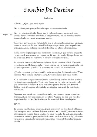 Cambio De Destino
                                                   DraBSwan


               -Edward… ¿Qué…qué haces aquí?

               -No podía esperar para pedirte disculpas por ser un estúpido.

               -No eres ningún estúpido. Ven – sonrió y alargó la mano tomando la mía,
Página | 221
               tirando de ella- acuéstate a mi lado. No te preocupes, me he bañado y me he
               lavado el pelo, no hay ni un resto de sangre.

               -Sobre eso quería… siento haber dicho que tu idea era algo enfermizo -empecé,
               mientras me recostaba a su lado.- Puede que tengas razón, pero no podemos
               arriesgarnos, no…- Ella me puso el dedo sobre los labios, silenciándome.

               -Sssst. Sé que te preocupas más por mí que yo misma, y que por eso a veces te
               comportas de esa manera tan protectora. Te lo repito: nadie dijo que lo nuestro
               iba a ser fácil. Pero no cambiaría el haberte conocido por nada.

               La besé con suavidad, disfrutando del tacto de sus carnosos labios. Tuve que
               recordarme que Bella necesitaba reposo, porque mi cuerpo me traicionaba con
               el deseo que sentía por ella. De pronto se me ocurrió un pensamiento.

               -¿Te das cuenta de que has conocido a cinco vampiros de forma fortuita? Y no
               cuento a Alice porque ella vino a verte. Creo que tienes muy mala suerte.

               -O al contrario, porque tanto tus padres como Rose y Emmet me han ayudado
               en situaciones complicadas. Tengo muy buena suerte y aún mejor gusto en lo
               que a vampiros se refiere. Y no te consiento que me discutas eso, Edward
               Cullen- contestó con voz adormilada, acercándose más a mí. La recibí entre
               mis brazos.

               Comencé a tararearle una tranquila melodía y no tardó en volver a quedarse
               dormida, ahora con una sonrisa en los labios. Acerqué mi cara a su cabello e
               inspiré con fuerza. No. Nadie dijo que iba a ser fácil. Pero valía la pena.

               BPOV

               La semana pasó bastante aburrida. Angela aprovechó sus dos días de obligado
               descanso para hacer cambios de fin de semana. Así consiguió juntar cuatro días
               libres para ir a visitar a Jake a Seattle. No sabía yo si ella iba a descansar mucho
               estando con su novio, pero a mí mi enfermero particular sí me obligó a hacerlo,
               cumpliendo su particular juramento hipocrático como si le fuera la existencia
               en ello.
 