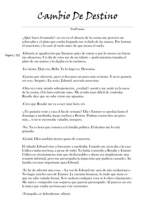 Cambio De Destino
                                                  DraBSwan


               -¿Qué haces levantada?- su voz en el silencio de la cocina me provocó un
               sobresalto y el plato que estaba fregando me resbaló de las manos. Por fortuna
               él reaccionó, y lo cazó al vuelo antes de que tocara el suelo.

               -Edward, te agradecería que llamaras antes de entrar o por lo menos no fueras
Página | 222
               tan silencioso. Un día de estos me da un infarto – gruñí mientras tomaba el
               plato de sus manos y lo dejaba en la encimera.

               -Lo siento. Deja eso, Bella. Ya lo hago yo. Descansa.

               -Gracias por ofrecerte, pero si descanso un poco más reviento. Y no te gustaría
               ver eso.- Suspiré.- En serio, Edward, necesito moverme.

               -Otra vez estoy siendo sobreprotector, ¿verdad?- asentí y me senté en la mesa
               de la cocina, él lo hizo enfrente mío.- Me resulta muy difícil de controlar.
               Rosalie dice que no sabe cómo me aguantas.

               -Creo que Rosalie me va a caer muy bien- reí.

               -¿Te gustaría venir a casa el fin de semana? Ella y Emmet se quedan hasta el
               domingo a mediodía, luego vuelven a Boston. Podrías conocerlos un poco
               más… si no te incomoda –añadió, inseguro.

               -No. Ya es hora que conozca a la familia política. El destino me lo está
               gritando.

               -Genial. Ellos también tienen ganas de conocerte.

               El sábado Edward vino a buscarme a mediodía. Cuando me acercaba a la casa
               Cullen estaba nerviosa, a pesar de todo. Ya había conocido a Rosalie y Emmet
               Cullen en circunstancias más que desfavorables y ahora era simplemente una
               reunión informal, pero me preocupaba la impresión que pudiera causarles. Su
               familia era muy importante para Edward.

               -Te he de advertir una cosa. – La voz de Edward me sacó de mis cavilaciones.-
               No hagas mucho caso de Emmet. Le encanta bromear, lo malo que tiene es
               que no sabe cuándo frenar. Si te molesta cualquier cosa se lo dices claramente.-
               Me miró y comprobé con sorpresa que parecía preocupado. Al parecer no era
               la única que estaba nerviosa por este encuentro.

               -Tranquilo, sé defenderme- afirmé.
 
