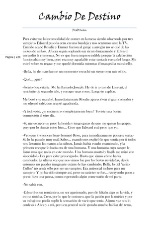 Cambio De Destino
                                              DraBSwan


             Para evitarme la incomodidad de comer en la mesa siendo observada por tres
             vampiros Edward puso la cena en una bandeja y nos sentamos ante la TV.
             Cuando acabé Rosalie y Emmet fueron al garaje a arreglar no sé qué de las
             motos de ambos. Afuera seguía soplando un viento huracanado y Edward
Página | 224 encendió la chimenea. No es que fuera imprescindible porque la calefacción
             funcionaba muy bien, pero era muy agradable estar sentada cerca del fuego. Me
             estiré sobre su regazo y me quedé dormida mientras él masajeaba mi cabello.

           -Bella, he de marcharme un momento- escuché un susurro en mis oídos.

           -Qué… ¿qué?

           -Siento despertarte. Me ha llamado Joseph. He de ir a casa de Laurent, el
           residente de segundo año, y recoger unas cosas. Luego te explico.

           Me besó y se marchó. Inmediatamente Rosalie apareció en el gran comedor y
           me ofreció café, que acepté agradecida.

           -A todo esto, ¿te encuentras completamente bien? Tuviste una buena
           conmoción el otro día.

           -Sí, me escuece un poco la herida y tengo ganas de que me quiten las grapas,
           pero por lo demás estoy bien… Creo que Edward está peor que yo.

           -Veo que lo conoces bien- bromeó Rose, para inmediatamente ponerse seria.-
           Sí, lo ha pasado muy mal. Sabes… cuando nos explicó lo que sentía por ti todos
           nos llevamos las manos a la cabeza. Jamás había estado enamorado, y la
           primera vez que lo hacía era de una humana. Y una humana cuya sangre le
           llama más que nada en este mundo. Una humana mortal y frágil- me miró con
           sinceridad.- Era para estar preocupado. Hasta que vimos cómo había
           cambiado. La última vez que nos vimos fue por las fiestas navideñas, desde
           entonces no puedes imaginarte cuánto le has cambiado. Bella, lo del "rarito
           Cullen" no venía sólo por ser un vampiro. Era antisocial incluso para un
           vampiro. Y no ha sido siempre así, pero su carácter se fue… retrayendo poco a
           poco- hizo una pausa, como esperando algún comentario de mi parte.

           -No sabía eso.

           -Edward es un romántico, un ser apasionado, pero le faltaba algo en la vida, y
           eso se notaba. Creo, por lo que le conozco, que la pasión por la música y por
           su trabajo no podía suplir la sensación de vacío que tenía. Alguna vez nos lo
           confesó a Alice y a mí, pero en general no le gustaba mucho hablar del tema,
 