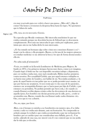 Cambio De Destino
                                                  DraBSwan


               era muy reservado para eso- volvió a hacer una pausa.- ¿Más café? ¿Algo de
               comer? En honor a ti tenemos la despensa llena hasta los topes. No queríamos
               que te faltara de nada.

               -Oh, vaya, no era necesario. Gracias.
Página | 225

               Yo esperaba que Rosalie continuara. Me interesaba muchísimo lo que me
               estaba contando porque me descubría facetas de Edward que yo desconocía
               completamente. Pero más me interesaba lo que estaba por explicarme, pues
               intuía que aún no me había dicho lo más interesante.

               -¿Te ha contado mi hermano algo sobre cómo nos conocimos Emmet y yo? -
               negué con la cabeza y ella prosiguió.- Bueno, yo fui una de las mujeres pioneras
               en estudiar medicina- se me abrieron la boca y los ojos de forma desmesurada y
               ella rió.

               -No sabía nada ¡Cuéntamelo!

               -Verás, yo estudié en la Escuela Londinense de Medicina para Mujeres. Se
               fundó en 1874, y los primeros tiempos fueron muy duros, como ya te imaginas.
               Cuando logré el título me fue casi imposible encontrar trabajo y alojamiento,
               pues ser médica estaba muy, muy mal considerado. Había muchos prejuicios
               contra nosotras. Por casualidad Carlisle, que por aquel entonces trabajaba en
               un barrio muy pobre de Londres, oyó hablar de mí. Necesitaba ayudantes, y la
               gente de aquel barrio era tan pobre que no se podía permitir tener manías, así
               que por fuerza me aceptaron. A veces tenía que ir a las casas de los pacientes,
               entonces me acompañaba Emmet, que se hacía pasar por hijo de Carlisle, y por
               entonces era periodista. No podían permitir que fuera sola, y de cuando en
               cuando Emmet escribía alguna crónica sobre las desventuras de una doctora en
               aquella época. Los hombres me decían groserías por la calle, pero… a todo se
               acostumbra una. Bueno, cuando iba con Emmet nadie osaba chistarme- rió.-
               Oye, creo que te voy a aburrir.

               -No, no, sigue, por favor.

               -Bien, con el tiempo yo miraba a ese hombretón con mejores ojos, él se daba
               cuenta y cada vez estaba más distante, ante mi frustración. No comprendía su
               actitud, aunque la verdad es que estaba acostumbrada a que me rechazaran los
               hombres por ser médico pues me consideraban una chiflada, pero él… Una
               noche, saliendo de una casa, me sinceré con él y me contestó que no me podía
               dar la vida que yo deseaba.
 