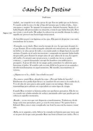 Cambio De Destino
                                                DraBSwan


             ciudad… me empeñé en ir sola a pesar de que Em me pidió que no lo hiciese.
             Y cuando acabé la cura y le dije al hijo del anciano que le daba el alta… -hizo
             una pausa y suspiró. Yo aguanté la respiración.- Intentó forzarme. Según él, yo
             había llegado allá provocando esa situación, y tenía lo que había buscado. Pero
Página | 227 me resistí, y caí al suelo. Me golpeé la cabeza con un mueble durante la caída, y
             aquello me provocó una hemorragia intracraneal.

            -Es horrible-susurré con lágrimas en los ojos. Ella pareció despertar y me miró,
            tomándome de la mano.

            -Tranquila, ya no duele. Hace mucho tiempo de eso. Lo que pasó después lo
            sé por Emmet. Él no estaba tranquilo sabiendo mis intenciones de cumplir con
            mi deber e ir sola a pesar de todo, y en cuanto pudo se dirigió hacia la casa del
            anciano. Cuando caí al suelo inconsciente y sangrando mi atacante había huído
            despavorido, pero Emmet lo atrapó antes de que saliera de la casa. Lo agarró
            del cuello y lo arrastró ante mi presencia, y cuando me vio no se pudo
            contener… y apretó demasiado- encogió los hombros con indiferencia y
            prosiguió.- A pesar del olor de mi sangre pudo controlarse lo suficiente para
            buscarme el pulso. Al sentirlo cada vez más débil no lo pensó ni un segundo y
            decidió transformarme en aquel momento. Me mordió, inyectándome el
            veneno.

            -¿Alguna vez se lo…- dudé - has echado en cara?

            -No, nunca- sonrió Rose, alzando las cejas - ¿Por qué había de hacerlo?
            Finalmente él se podía dejar llevar y se enamoró de mí como yo lo estaba de él.
            Y yo al cabo de unos pocos años pude seguir con mi trabajo. Ahora soy
            traumatóloga pero además soy especialista en varios tipos de cirugía.

            Cuando Rose terminó su historia ambas nos quedamos pensativas. Ella de vez
            en cuando me echaba miradas de soslayo, intentando saber qué pasaba por mi
            cabeza en aquellos momentos.

            -Rosalie… yo no creo que esté dispuesta a transformarme. Todavía no, desde
            luego sería muy prematuro, pero ¿y si no lo estoy nunca? No quiero herir a
            Edward. Dios, esto es muy complicado- me froté la cara con las manos y tomé
            aire.

            -Bella, no te angusties, cielo. Sólo te he contado mi historia para que vieras que
            sé un poco de lo que estás pasando- Rose me frotó el brazo con cariño.- Por si
 