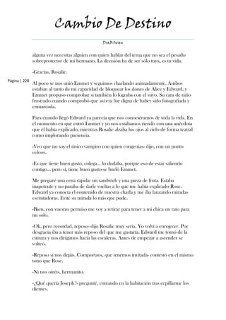 Cambio De Destino
                                                   DraBSwan


               alguna vez necesitas alguien con quien hablar del tema que no sea el pesado
               sobreprotector de mi hermano. La decisión ha de ser sólo tuya, es tu vida.

               -Gracias, Rosalie.
Página | 228
               Al poco se nos unió Emmet y seguimos charlando animadamente. Ambos
               estaban al tanto de mi capacidad de bloquear los dones de Alice y Edward, y
               Emmet propuso comprobar si también lo lograba con el suyo. Su cara de niño
               frustrado cuando comprobó que así era fue digna de haber sido fotografiada y
               enmarcada.

               Para cuando llegó Edward ya parecía que nos conociéramos de toda la vida. En
               el momento en que entró Emmet y yo nos estábamos riendo con una anécdota
               que él había explicado, mientras Rosalie alzaba los ojos al cielo de forma teatral
               como implorando paciencia.

               -Veo que no soy el único vampiro con quien congenias- dijo, con un punto
               celoso.

               -Es que tiene buen gusto, colega… lo dudaba, porque eso de estar saliendo
               contigo… pero sí, tiene buen gusto-se burló Emmet.

               Me preparé una cena rápida: un sandwich y una pieza de fruta. Estaba
               inapetente y no paraba de darle vueltas a lo que me había explicado Rose.
               Edward ya conocía el contenido de nuestra charla y me iba lanzando miradas
               escrutadoras. Evité su mirada lo más que pude.

               -Bien, con vuestro permiso me voy a retirar para tener a mi chica un rato para
               mi solo.

               -Ok, pero recordad, reposo- dijo Rosalie muy seria. Yo volví a enrojecer. Por
               desgracia iba a tener más reposo del que me gustaría. Edward me tomó de la
               cintura y nos dirigimos hacia las escaleras. Antes de empezar a ascender se
               volteó.

               -Reposo si nos dejáis. Comportaos, que tenemos invitada- contestó en el mismo
               tono que Rose.

               -Ni nos oiréis, hermanito.

               -¿Qué quería Joseph?- pregunté, entrando en la habitación tras cepillarme los
               dientes.
 