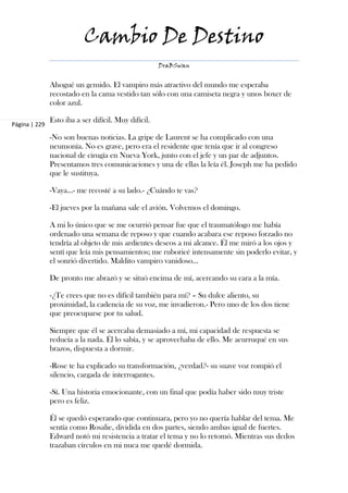 Cambio De Destino
                                                      DraBSwan


               Ahogué un gemido. El vampiro más atractivo del mundo me esperaba
               recostado en la cama vestido tan sólo con una camiseta negra y unos boxer de
               color azul.

               Esto iba a ser difícil. Muy difícil.
Página | 229

               -No son buenas noticias. La gripe de Laurent se ha complicado con una
               neumonía. No es grave, pero era el residente que tenía que ir al congreso
               nacional de cirugía en Nueva York, junto con el jefe y un par de adjuntos.
               Presentamos tres comunicaciones y una de ellas la leía él. Joseph me ha pedido
               que le sustituya.

               -Vaya…- me recosté a su lado.- ¿Cuándo te vas?

               -El jueves por la mañana sale el avión. Volvemos el domingo.

               A mi lo único que se me ocurrió pensar fue que el traumatólogo me había
               ordenado una semana de reposo y que cuando acabara ese reposo forzado no
               tendría al objeto de mis ardientes deseos a mi alcance. Él me miró a los ojos y
               sentí que leía mis pensamientos; me ruboricé intensamente sin poderlo evitar, y
               el sonrió divertido. Maldito vampiro vanidoso…

               De pronto me abrazó y se situó encima de mí, acercando su cara a la mía.

               -¿Te crees que no es difícil también para mí? – Su dulce aliento, su
               proximidad, la cadencia de su voz, me invadieron.- Pero uno de los dos tiene
               que preocuparse por tu salud.

               Siempre que él se acercaba demasiado a mí, mi capacidad de respuesta se
               reducía a la nada. Él lo sabía, y se aprovechaba de ello. Me acurruqué en sus
               brazos, dispuesta a dormir.

               -Rose te ha explicado su transformación, ¿verdad?- su suave voz rompió el
               silencio, cargada de interrogantes.

               -Sí. Una historia emocionante, con un final que podía haber sido muy triste
               pero es feliz.

               Él se quedó esperando que continuara, pero yo no quería hablar del tema. Me
               sentía como Rosalie, dividida en dos partes, siendo ambas igual de fuertes.
               Edward notó mi resistencia a tratar el tema y no lo retomó. Mientras sus dedos
               trazaban círculos en mi nuca me quedé dormida.
 