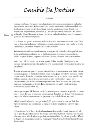 Cambio De Destino
                                               DraBSwan


            cintura con brazo de hierro impidiendo que me cayese, mientras se inclinaba
            ligeramente sobre mí. Su hermosa cara estaba totalmente en la oscuridad, veía
            la silueta recortada contra la ventana, pero la sentía muy cerca de mí, y su
            aliento me llegaba dulce, turbador, y… mi cara ya estaba ardiendo. Yo estaba
Página | 23 ardiendo. Tan sólo notar su duro cuerpo pegado al mío hizo que el cansancio
            pasara a un ultimísimo plano.

           -Lo siento, no quería asustarte- podía adivinar la sonrisa en su suave voz.- Diría
           que te has confundido de habitación…-seguía sujetándome y yo estaba al borde
           del colapso, ya no tan avergonzada como excitada.

           Fui consciente del intenso deseo que sentía por él, saliendo a la superficie con
           la misma fuerza con la que yo lo había intentado reprimir. Mis constantes
           vitales respondieron a su presencia como siempre hacían, descontrolándose.

           -No... no... oh, lo siento, no sé qué puede haber pasado, discúlpame.- me
           esforcé para pronunciar estas palabras con tono normal, pero no reconocí ni mi
           propia voz.

           Intenté levantarme pero él seguía aferrándome, reteniéndome a su lado. Inhalé
           su aroma, jamás lo había tenido tan cerca como para percibirlo pero me estaba
           trastornando. Lo miré e imaginé su hermosa cara, y no pude evitar morderme
           el labio inferior. Su rostro se aproximó al mío con lentitud y justo en el
           momento en que lo tuve tan cerca que creí que iba a besarme me puse muy
           nerviosa y mi cuerpo se tensó. Repentinamente se sentó en el camastro,
           soltando su agarre sobre mí.

           -No te preocupes, Bella.- me explicó en un susurro, mientras se pasaba la mano
           por el pelo.- Es una broma que suelen gastar Ángela y las demás enfermeras de
           urgencias a las residentes nuevas, pero esta no es la habitual, es raro.

           -¡Qué broma! Mataré a esa…¡ traidora! ¿El qué es raro? -conseguí farfullar
           furiosa mientras me sentaba en la cama a su lado, intentando parecer algo
           digna.

           -El cambiazo de la llave. Suelen hacerlo con la consulta donde duerme el jefe
           de la guardia, no el residente de cirugía- rió entre dientes y yo pensé en Joseph,
           el sexagenario jefe de cirugía que hoy estaba también de jefe de guardia. Mataré
           a Ang. Con mis propias manos. Y cualquier jurado me perdonará cuando sepa
           los motivos.
 