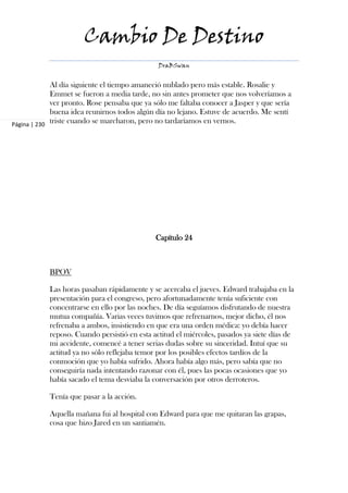 Cambio De Destino
                                               DraBSwan


             Al día siguiente el tiempo amaneció nublado pero más estable. Rosalie y
             Emmet se fueron a media tarde, no sin antes prometer que nos volveríamos a
             ver pronto. Rose pensaba que ya sólo me faltaba conocer a Jasper y que sería
             buena idea reunirnos todos algún día no lejano. Estuve de acuerdo. Me sentí
Página | 230
             triste cuando se marcharon, pero no tardaríamos en vernos.




                                              Capítulo 24



            BPOV

            Las horas pasaban rápidamente y se acercaba el jueves. Edward trabajaba en la
            presentación para el congreso, pero afortunadamente tenía suficiente con
            concentrarse en ello por las noches. De día seguíamos disfrutando de nuestra
            mutua compañía. Varias veces tuvimos que refrenarnos, mejor dicho, él nos
            refrenaba a ambos, insistiendo en que era una orden médica: yo debía hacer
            reposo. Cuando persistió en esta actitud el miércoles, pasados ya siete días de
            mi accidente, comencé a tener serias dudas sobre su sinceridad. Intuí que su
            actitud ya no sólo reflejaba temor por los posibles efectos tardíos de la
            conmoción que yo había sufrido. Ahora había algo más, pero sabía que no
            conseguiría nada intentando razonar con él, pues las pocas ocasiones que yo
            había sacado el tema desviaba la conversación por otros derroteros.

            Tenía que pasar a la acción.

            Aquella mañana fui al hospital con Edward para que me quitaran las grapas,
            cosa que hizo Jared en un santiamén.
 