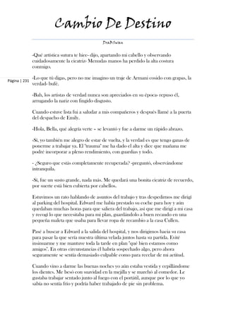 Cambio De Destino
                                                  DraBSwan


               -Qué artística sutura te hice- dijo, apartando mi cabello y observando
               cuidadosamente la cicatriz- Menudas manos ha perdido la alta costura
               conmigo.

               -Lo que tú digas, pero no me imagino un traje de Armani cosido con grapas, la
Página | 231
               verdad- bufé.

               -Bah, los artistas de verdad nunca son apreciados en su época- repuso él,
               arrugando la nariz con fingido disgusto.

               Cuando estuve lista fui a saludar a mis compañeros y después llamé a la puerta
               del despacho de Emily.

               -Hola, Bella, qué alegría verte – se levantó y fue a darme un rápido abrazo.

               -Sí, yo también me alegro de estar de vuelta, y la verdad es que tengo ganas de
               ponerme a trabajar ya. El "trauma" me ha dado el alta y dice que mañana me
               podré incorporar a pleno rendimiento, con guardias y todo.

               - ¿Seguro que estás completamente recuperada? -preguntó, observándome
               intranquila.

               -Sí, fue un susto grande, nada más. Me quedará una bonita cicatriz de recuerdo,
               por suerte está bien cubierta por cabellos.

               Estuvimos un rato hablando de asuntos del trabajo y tras despedirnos me dirigí
               al parking del hospital. Edward me había prestado su coche para hoy y aún
               quedaban muchas horas para que saliera del trabajo, así que me dirigí a mi casa
               y recogí lo que necesitaba para mi plan, guardándolo a buen recaudo en una
               pequeña maleta que usaba para llevar ropa de recambio a la casa Cullen.

               Pasé a buscar a Edward a la salida del hospital, y nos dirigimos hacia su casa
               para pasar la que sería nuestra última velada juntos hasta su partida. Evité
               insinuarme y me mantuve toda la tarde en plan "qué bien estamos como
               amigos". En otras circunstancias él habría sospechado algo, pero ahora
               seguramente se sentía demasiado culpable como para recelar de mi actitud.

               Cuando vino a darme las buenas noches yo aún estaba vestida y cepillándome
               los dientes. Me besó con suavidad en la mejilla y se marchó al comedor. Le
               gustaba trabajar sentado junto al fuego con el portátil, aunque por lo que yo
               sabía no sentía frío y podría haber trabajado de pie sin problema.
 