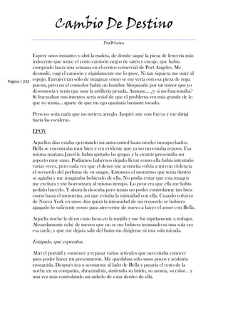 Cambio De Destino
                                               DraBSwan


             Esperé unos instantes y abrí la maleta, de donde saqué la pieza de lencería más
             indecente que tenía: el corto camisón negro de satén y encaje, que había
             comprado hacía una semana en el centro comercial de Port Angeles. Me
             desnudé, cogí el camisón y rápidamente me lo puse. Ni tan siquiera me miré al
Página | 232 espejo. Enrojecí tan sólo de imaginar cómo se me vería con esa pieza de ropa
             puesta, pero en el comedor había un hombre bloqueado por un temor que yo
             desconocía y tenía que usar la artillería pesada. Aunque… ¿y si no funcionaba?
             Si fracasaban mis intentos sería señal de que el problema era más grande de lo
             que yo temía… aparte de que mi ego quedaría bastante tocado.

            Pero no sería nada que no tuviera arreglo. Inspiré aire con fuerza y me dirigí
            hacia las escaleras.

            EPOV

            Aquellos días estaba ejercitando mi autocontrol hasta niveles insospechados.
            Bella se encontraba muy bien y era evidente que ya no necesitaba reposo. Esa
            misma mañana Jared le había quitado las grapas y la cicatriz presentaba un
            aspecto muy sano. Podíamos habernos dejado llevar como ella había intentado
            varias veces, pero cada vez que el deseo me acometía volvía a mí con violencia
            el recuerdo del perfume de su sangre. Entonces el monstruo que tenía dentro
            se agitaba y me imaginaba bebiendo de ella. No podía evitar que esta imagen
            me excitara y me horrorizara al mismo tiempo. Lo peor era que ella me había
            pedido hacerlo. Y ahora la deseaba pero temía no poder controlarme tan bien
            como hasta el momento, así que evitaba la intimidad con ella. Cuando volviera
            de Nueva York en unos días quizá la intensidad de mi recuerdo se hubiera
            apagado lo suficiente como para atreverme de nuevo a hacer el amor con Bella.

            Aquella noche le di un casto beso en la mejilla y me fui rápidamente a trabajar.
            Absurdamente eché de menos que no se me hubiera insinuado ni una sola vez
            esa tarde, y que me dejara salir del baño sin dirigirme ni una sola mirada.

            Estúpido, qué esperabas.

            Abrí el portátil y comencé a repasar varios artículos que necesitaba conocer
            para poder hacer mi presentación. Me quedaban sólo unos pocos y acabaría
            enseguida. Después iría a acostarme al lado de Bella y pasaría el resto de la
            noche en su compañía, abrazándola, sintiendo su latido, su aroma, su calor… y
            una vez más controlando mi anhelo de estar dentro de ella.
 