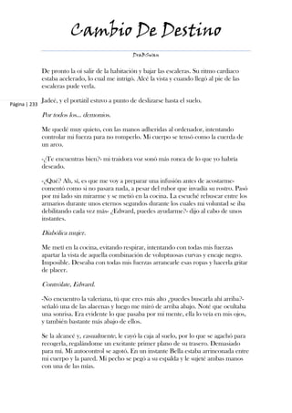 Cambio De Destino
                                                    DraBSwan


               De pronto la oí salir de la habitación y bajar las escaleras. Su ritmo cardiaco
               estaba acelerado, lo cual me intrigó. Alcé la vista y cuando llegó al pie de las
               escaleras pude verla.

               Jadeé, y el portátil estuvo a punto de deslizarse hasta el suelo.
Página | 233

               Por todos los… demonios.

               Me quedé muy quieto, con las manos adheridas al ordenador, intentando
               controlar mi fuerza para no romperlo. Mi cuerpo se tensó como la cuerda de
               un arco.

               -¿Te encuentras bien?- mi traidora voz sonó más ronca de lo que yo habría
               deseado.

               -¿Qué? Ah, sí, es que me voy a preparar una infusión antes de acostarme-
               comentó como si no pasara nada, a pesar del rubor que invadía su rostro. Pasó
               por mi lado sin mirarme y se metió en la cocina. La escuché rebuscar entre los
               armarios durante unos eternos segundos durante los cuales mi voluntad se iba
               debilitando cada vez más- ¿Edward, puedes ayudarme?- dijo al cabo de unos
               instantes.

               Diabólica mujer.

               Me metí en la cocina, evitando respirar, intentando con todas mis fuerzas
               apartar la vista de aquella combinación de voluptuosas curvas y encaje negro.
               Imposible. Deseaba con todas mis fuerzas arrancarle esas ropas y hacerla gritar
               de placer.

               Contrólate, Edward.

               -No encuentro la valeriana, tú que eres más alto ¿puedes buscarla ahí arriba?-
               señaló una de las alacenas y luego me miró de arriba abajo. Noté que ocultaba
               una sonrisa. Era evidente lo que pasaba por mi mente, ella lo veía en mis ojos,
               y también bastante más abajo de ellos.

               Se la alcancé y, casualmente, le cayó la caja al suelo, por lo que se agachó para
               recogerla, regalándome un excitante primer plano de su trasero. Demasiado
               para mí. Mi autocontrol se agotó. En un instante Bella estaba arrinconada entre
               mi cuerpo y la pared. Mi pecho se pegó a su espalda y le sujeté ambas manos
               con una de las mías.
 