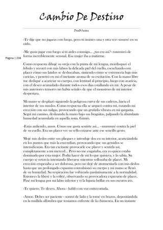 Cambio De Destino
                                                   DraBSwan


               -Te dije que no jugaras con fuego, pero tú insistes una y otra vez- susurré en su
               oído.

               -Me gusta jugar con fuego si tú ardes conmigo... ¿no era así?- ronroneó de
               forma increíblemente sensual. Esa mujer iba a matarme.
Página | 234

               Como respuesta dibujé su oreja con la punta de mi lengua, mordisqueé el
               lóbulo y recorrí con mis labios la delicada piel del cuello, escuchando con
               placer cómo sus latidos se desbocaban, sintiendo cómo se estremecía bajo mis
               caricias, y penetró en mí el incitante aroma de su excitación. Con la mano libre
               me dediqué a acariciar su cuerpo, con lentitud al principio, luego con avaricia,
               con el deseo acumulado durante todos esos días estallando en mí. A pesar de
               mis anteriores temores no había señales de que el monstruo de mi interior
               despertara.

               Mi mano se desplazó siguiendo la peligrosa curva de sus caderas, hacia el
               interior de sus muslos. Como respuesta ella se arqueó contra mí, rozando mi
               erección con sus nalgas, provocando que un gruñido vibrara en mi garganta.
               Seguí mi camino, deslizando la mano bajo sus braguitas, palpando la abundante
               humedad acumulada en aquella zona. Gimió.

               -Estás ardiendo, amor. Cómo me gusta sentirte así… - murmuré contra la piel
               de su cuello. Era un placer ver su vello erizarse ante ese sencillo gesto.

               Mojé mis dedos entre sus pliegues e introduje dos en su interior, acariciándola
               en los puntos que más la encendían, provocando que sus gemidos se
               intensificaran. Era tan excitante provocarle ese placer y sentirla así,
               completamente a mi merced… Pero no me engañaba, era yo quien estaba
               dominado por esta mujer. Podía hacer de mí lo que quisiera, y lo sabía. Su
               cuerpo se retorcía intentando liberarse mientras sollozaba de placer. Mi
               erección empezaba a ser dolorosa, pero no dejé de atormentarla con mis dedos
               hasta que un prolongado espasmo convulsionó su cuerpo y mi mano se llenó
               de su humedad. Su respiración fue volviendo paulatinamente a la normalidad.
               Entonces la liberé y la volteé, observando su provocadora expresión de placer.
               Pasé mi lengua por mi labio inferior y vi la lujuria brillar en sus oscuros iris.

               -Te quiero. Te deseo. Ahora - habló con voz entrecortada.

               -Amor. Debes ser paciente - sonreí de lado y la tomé en brazos, depositándola
               en la mullida alfombra que teníamos enfrente de la chimenea. En un instante
 