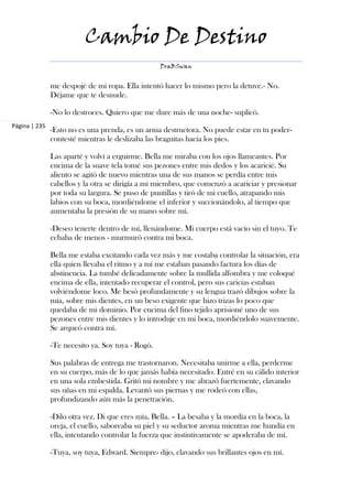 Cambio De Destino
                                                   DraBSwan


               me despojé de mi ropa. Ella intentó hacer lo mismo pero la detuve.- No.
               Déjame que te desnude.

               -No lo destroces. Quiero que me dure más de una noche- suplicó.
Página | 235
               -Esto no es una prenda, es un arma destructora. No puede estar en tu poder-
               contesté mientras le deslizaba las braguitas hacia los pies.

               Las aparté y volví a erguirme. Bella me miraba con los ojos llameantes. Por
               encima de la suave tela tomé sus pezones entre mis dedos y los acaricié. Su
               aliento se agitó de nuevo mientras una de sus manos se perdía entre mis
               cabellos y la otra se dirigía a mi miembro, que comenzó a acariciar y presionar
               por toda su largura. Se puso de puntillas y tiró de mi cuello, atrapando mis
               labios con su boca, mordiéndome el inferior y succionándolo, al tiempo que
               aumentaba la presión de su mano sobre mí.

               -Deseo tenerte dentro de mí, llenándome. Mi cuerpo está vacío sin el tuyo. Te
               echaba de menos - murmuró contra mi boca.

               Bella me estaba excitando cada vez más y me costaba controlar la situación, era
               ella quien llevaba el ritmo y a mí me estaban pasando factura los días de
               abstinencia. La tumbé delicadamente sobre la mullida alfombra y me coloqué
               encima de ella, intentado recuperar el control, pero sus caricias estaban
               volviéndome loco. Me besó profundamente y su lengua trazó dibujos sobre la
               mía, sobre mis dientes, en un beso exigente que hizo trizas lo poco que
               quedaba de mi dominio. Por encima del fino tejido aprisioné uno de sus
               pezones entre mis dientes y lo introduje en mi boca, mordiéndolo suavemente.
               Se arqueó contra mí.

               -Te necesito ya. Soy tuya - Rogó.

               Sus palabras de entrega me trastornaron. Necesitaba unirme a ella, perderme
               en su cuerpo, más de lo que jamás había necesitado. Entré en su cálido interior
               en una sola embestida. Gritó mi nombre y me abrazó fuertemente, clavando
               sus uñas en mi espalda. Levantó sus piernas y me rodeó con ellas,
               profundizando aún más la penetración.

               -Dilo otra vez. Di que eres mía, Bella. – La besaba y la mordía en la boca, la
               oreja, el cuello, saboreaba su piel y su seductor aroma mientras me hundía en
               ella, intentando controlar la fuerza que instintivamente se apoderaba de mí.

               -Tuya, soy tuya, Edward. Siempre- dijo, clavando sus brillantes ojos en mí.
 