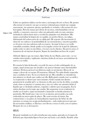 Cambio De Destino
                                                  DraBSwan


             Cubrí sus apetitosos labios con los míos y mi lengua devoró su boca. De pronto
             ella retomó el control y sin que yo tuviera voluntad para evitarlo me empujó
             suavemente, sin separarse apenas, quedando yo sentado y ella encima de mí a
             horcajadas. Pasó las manos por detrás de mi nuca, entrelazándolas con mi
Página | 236 cabello, y comenzó a moverse sobre mí, jadeando cada vez más, mientras
             inclinaba la cabeza hacia atrás y cerraba los párpados con abandono. Mis
             manos acariciaban la largura de su espalda, sus pechos llenos, sus nalgas,
             disfrutando del sedoso tacto de su cálida piel. De repente ella incrementó el
             ritmo de sus caderas y la profundidad de sus movimientos y nuestros gemidos
             se elevaron con una cadencia cada vez mayor. Acerqué la boca a su cuello
             extendido, tentador, donde podía ver la yugular a través de la piel de alabastro,
             podía sentir su calor en mis labios, y la rocé con los dientes. Sin previo aviso, el
             monstruo de mi interior despertó. Separé de inmediato mi boca de su piel.

            -Edward. Quiero que me tomes. Que bebas de mí. Hazlo, amor mío - su voz
            sonaba entrecortada y suplicante, mientras tiraba de mi nuca, acercándome de
            nuevo a su cuello.

            El corazón le latía desbocado y recordé de nuevo el olor embriagador de su
            sangre, aquel aroma que me invadió y me poseyó durante unos interminables
            minutos. El deseo provocó un doloroso nudo en mi interior. Deseo de su
            sangre y deseo de su cuerpo. El monstruo. Edward. No sabía dónde empezaba
            uno y acababa el otro. Ya no era dueño de mí. Mis colmillos se extendieron,
            por primera vez desde que estaba con ella. Bella gimió cuando rocé su cuello y
            su respiración se detuvo por unos instantes. Gritó cuando mis dientes
            penetraron la sensible piel y se clavaron en ella, pero no fue de dolor, yo podía
            sentir cómo su interior se contraía una y otra vez sobre mí, mientras bebía el
            líquido que se deslizaba ardiente, exquisito y adictivo por mi garganta. Era la
            unión absoluta con la mujer que amaba. Sin separarme ni un centímetro la
            tumbé en el suelo y seguí succionando y lamiendo su herida mientras la
            penetraba. Me hundí una y otra vez en su interior, provocando con cada
            embestida un nuevo grito de placer. Me sentí cercano al éxtasis. Sus
            contracciones y sus gritos, la extraordinaria experiencia de beber de ella
            mientras su cuerpo me acogía profundamente… todo unido provocó que por
            fin mi tensión estallara, se liberara y nos llevase a tocar el cielo, esta vez juntos.
            Después de eso se desvaneció.

            BPOV

            Desperté tumbada en el sofá envuelta por una manta, apoyada en el regazo de
            Edward, que depositaba ligeros besos por mi frente y mi cabello. Sentirle sobre
 
