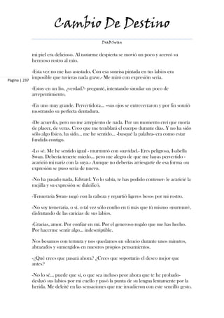 Cambio De Destino
                                                  DraBSwan


               mi piel era delicioso. Al notarme despierta se movió un poco y acercó su
               hermoso rostro al mío.

               -Esta vez no me has asustado. Con esa sonrisa pintada en tus labios era
               imposible que tuvieras nada grave.- Me miró con expresión seria.
Página | 237

               -Estoy en un lío, ¿verdad?- pregunté, intentando simular un poco de
               arrepentimiento.

               -En uno muy grande. Pervertidora... –sus ojos se entrecerraron y por fin sonrió
               mostrando su perfecta dentadura.

               -De acuerdo, pero no me arrepiento de nada. Por un momento creí que moría
               de placer, de veras. Creo que me temblará el cuerpo durante días. Y no ha sido
               sólo algo físico, ha sido... me he sentido... -busqué la palabra- era como estar
               fundida contigo.

               -Lo sé. Me he sentido igual - murmuró con suavidad.- Eres peligrosa, Isabella
               Swan. Debería tenerte miedo… pero me alegro de que me hayas pervertido -
               acarició mi nariz con la suya.- Aunque no deberías arriesgarte de esa forma -su
               expresión se puso seria de nuevo.

               -No ha pasado nada, Edward. Yo lo sabía, te has podido contener- le acaricié la
               mejilla y su expresión se dulcificó.

               -Temeraria Swan- negó con la cabeza y repartió ligeros besos por mi rostro.

               -No soy temeraria, o sí, o tal vez sólo confío en ti más que tú mismo -murmuré,
               disfrutando de las caricias de sus labios.

               -Gracias, amor. Por confiar en mí. Por el generoso regalo que me has hecho.
               Por hacerme sentir algo... indescriptible.

               Nos besamos con ternura y nos quedamos en silencio durante unos minutos,
               abrazados y sumergidos en nuestros propios pensamientos.

               -¿Qué crees que pasará ahora? ¿Crees que soportarás el deseo mejor que
               antes?

               -No lo sé… puede que sí, o que sea incluso peor ahora que te he probado-
               deslizó sus labios por mi cuello y pasó la punta de su lengua lentamente por la
               herida. Me deleité en las sensaciones que me invadieron con este sencillo gesto.
 