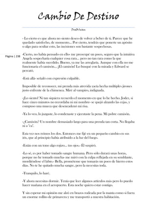 Cambio De Destino
                                                  DraBSwan


               - Lo cierto es que ahora no siento deseo de volver a beber de ti. Parece que he
               quedado satisfecho, de momento… Por cierto, tendrás que ponerte un apósito
               o algo para ocultar esto, las incisiones son bastante sospechosas.

               -Cierto, no había pensado en ello- me preocupé un poco, seguro que la intuitiva
Página | 238
               Angela sospecharía cualquier cosa rara… pero no tan rara como la que
               realmente había sucedido. Bueno, ya me las arreglaría. Aunque con ella no me
               funcionaría el camisón… ¡El camisón! Lo busqué con la mirada y Edward se
               percató.

               -Está allá- señaló con expresión culpable.

               Imposible de reconocer, mi prenda más atrevida yacía hecha múltiples jirones
               justo enfrente de la chimenea. Miré al vampiro, indignada.

               -¡Lo siento! Ni tan siquiera recuerdo el momento en que lo he hecho. Joder, si
               hace cinco minutos no recordaba ni mi nombre- se quejó alzando las cejas, y
               compuso una mueca que desencadenó mi risa.

               -Ya lo veo, lo juzgaste, lo condenaste y ejecutaste la pena. Mi pobre camisón.

               -¿Camisón? Un nombre demasiado largo para una prenda tan corta. No llegaba
               ni a "ca".

               Esta vez nos reímos los dos. Entonces me fijé en un pequeño cambio en sus
               iris, que al principio había atribuido a la luz del fuego.

               -Están con un tono algo rojizo… tus ojos.- Él suspiró.

               -Lo sé, es por haber tomado sangre humana. Pero sólo durará unas horas,
               porque no he tomado mucha- me miró con la culpa reflejada en su semblante,
               mordiéndose el labio.- Bella, prométeme que tomarás un poco de hierro estos
               días. No te he quitado mucha sangre, pero la necesitas toda.

               -Tranquilo, lo haré.

               -Y ahora necesitas dormir. Tenía que leer algunos artículos más pero lo puedo
               hacer mañana en el aeropuerto. Esta noche quiero estar contigo.

               Y sin esperar mi opinión me alzó en brazos rodeada por la manta como si fuera
               un enorme rollito de primavera y me transportó a nuestra habitación.
 