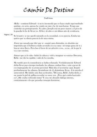 Cambio De Destino
                                                 DraBSwan


              -Bella – continuó Edward - si no te incomoda que yo haya estado aquí tumbado
              quédate, en serio, apenas he estado un rato y he de marcharme. Tengo que
              controlar un postoperatorio. Ya sabes, Joseph está un poco mayor y el peso de
              la guardia lo he de llevar yo. Al fin y al cabo es mi último año de residencia.
Página | 24
              Se levantó y se me quedó mirando en la oscuridad, o eso parecía. Estaba tan
              quieto que su silueta parecía la de una estatua.

              -Estoy tan cansada que diré que sí - suspiré para disimular, en absoluto me
              importaba que él hubiera estado acostado en esa cama - no tengo ganas de ir a
              buscar otras llaves. Pero haz el favor de no advertir a esa… a esa… de la que le
              va a caer encima.

              -Intuyo que ya lo sabe –ladeó la cabeza y volví a imaginar su sonrisa- Descansa,
              Bella - me dio la espalda y salió de la consulta.

              Me tumbé pero la somnolencia se había esfumado. Verdaderamente Edward
              debía llevar poco tiempo tumbado, las sábanas estaban frías, y aún a pesar de
              eso impregnadas de su aroma personal. Mala idea el acostarme aquí. Inspiré
              profundamente las sábanas, llenándome de él, dejándome llevar. A la mierda el
              autocontrol. Mis latidos aún iban acelerados. "Descansa, Bella", había dicho, y
              me ponía la piel de gallina recordar su suave voz. ¿Pero qué estaba haciendo
              yo? ¿Me estaba volviendo tonta? Y con este absurdo diálogo interno,
              contrariamente a lo que pensaba conseguí dormirme.
 