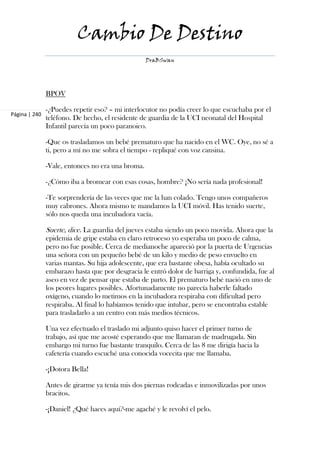Cambio De Destino
                                                   DraBSwan




               BPOV

               -¿Puedes repetir eso? – mi interlocutor no podía creer lo que escuchaba por el
Página | 240
               teléfono. De hecho, el residente de guardia de la UCI neonatal del Hospital
               Infantil parecía un poco paranoico.

               -Que os trasladamos un bebé prematuro que ha nacido en el WC. Oye, no sé a
               ti, pero a mí no me sobra el tiempo - repliqué con voz cansina.

               -Vale, entonces no era una broma.

               -¿Cómo iba a bromear con esas cosas, hombre? ¡No sería nada profesional!

               -Te sorprendería de las veces que me la han colado. Tengo unos compañeros
               muy cabrones. Ahora mismo te mandamos la UCI móvil. Has tenido suerte,
               sólo nos queda una incubadora vacía.

               Suerte, dice. La guardia del jueves estaba siendo un poco movida. Ahora que la
               epidemia de gripe estaba en claro retroceso yo esperaba un poco de calma,
               pero no fue posible. Cerca de medianoche apareció por la puerta de Urgencias
               una señora con un pequeño bebé de un kilo y medio de peso envuelto en
               varias mantas. Su hija adolescente, que era bastante obesa, había ocultado su
               embarazo hasta que por desgracia le entró dolor de barriga y, confundida, fue al
               aseo en vez de pensar que estaba de parto. El prematuro bebé nació en uno de
               los peores lugares posibles. Afortunadamente no parecía haberle faltado
               oxígeno, cuando lo metimos en la incubadora respiraba con dificultad pero
               respiraba. Al final lo habíamos tenido que intubar, pero se encontraba estable
               para trasladarlo a un centro con más medios técnicos.

               Una vez efectuado el traslado mi adjunto quiso hacer el primer turno de
               trabajo, así que me acosté esperando que me llamaran de madrugada. Sin
               embargo mi turno fue bastante tranquilo. Cerca de las 8 me dirigía hacia la
               cafetería cuando escuché una conocida vocecita que me llamaba.

               -¡Dotora Bella!

               Antes de girarme ya tenía mis dos piernas rodeadas e inmovilizadas por unos
               bracitos.

               -¡Daniel! ¿Qué haces aquí?-me agaché y le revolví el pelo.
 