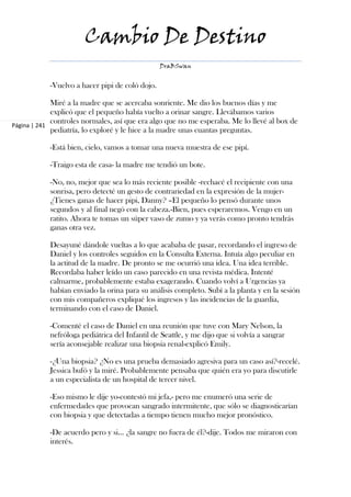 Cambio De Destino
                                                 DraBSwan


            -Vuelvo a hacer pipi de coló dojo.

             Miré a la madre que se acercaba sonriente. Me dio los buenos días y me
             explicó que el pequeño había vuelto a orinar sangre. Llevábamos varios
             controles normales, así que era algo que no me esperaba. Me lo llevé al box de
Página | 241
             pediatría, lo exploré y le hice a la madre unas cuantas preguntas.

            -Está bien, cielo, vamos a tomar una nueva muestra de ese pipí.

            -Traigo esta de casa- la madre me tendió un bote.

            -No, no, mejor que sea lo más reciente posible -rechacé el recipiente con una
            sonrisa, pero detecté un gesto de contrariedad en la expresión de la mujer-
            ¿Tienes ganas de hacer pipi, Danny? –El pequeño lo pensó durante unos
            segundos y al final negó con la cabeza.-Bien, pues esperaremos. Vengo en un
            ratito. Ahora te tomas un súper vaso de zumo y ya verás como pronto tendrás
            ganas otra vez.

            Desayuné dándole vueltas a lo que acababa de pasar, recordando el ingreso de
            Daniel y los controles seguidos en la Consulta Externa. Intuía algo peculiar en
            la actitud de la madre. De pronto se me ocurrió una idea. Una idea terrible.
            Recordaba haber leído un caso parecido en una revista médica. Intenté
            calmarme, probablemente estaba exagerando. Cuando volví a Urgencias ya
            habían enviado la orina para su análisis completo. Subí a la planta y en la sesión
            con mis compañeros expliqué los ingresos y las incidencias de la guardia,
            terminando con el caso de Daniel.

            -Comenté el caso de Daniel en una reunión que tuve con Mary Nelson, la
            nefróloga pediátrica del Infantil de Seattle, y me dijo que si volvía a sangrar
            sería aconsejable realizar una biopsia renal-explicó Emily.

            -¿Una biopsia? ¿No es una prueba demasiado agresiva para un caso así?-recelé.
            Jessica bufó y la miré. Probablemente pensaba que quién era yo para discutirle
            a un especialista de un hospital de tercer nivel.

            -Eso mismo le dije yo-contestó mi jefa,- pero me enumeró una serie de
            enfermedades que provocan sangrado intermitente, que sólo se diagnosticarían
            con biopsia y que detectadas a tiempo tienen mucho mejor pronóstico.

            -De acuerdo pero y si… ¿la sangre no fuera de él?-dije. Todos me miraron con
            interés.
 