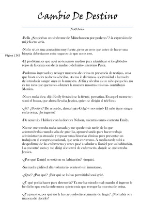 Cambio De Destino
                                                  DraBSwan


               -Bella ¿Sospechas un síndrome de Münchausen por poderes*?-la expresión de
               mi jefa era seria.

               -No lo sé, es una acusación muy fuerte, pero yo creo que antes de hacer una
               biopsia deberíamos estar seguros de que no es eso.
Página | 242

               -El problema es que aquí no tenemos medios para identificar si los glóbulos
               rojos de la orina son de la madre o del niño- intervino Peter.

               -Podemos ingresarlo y recoger muestras de orina en presencia de testigos, cosa
               que hasta ahora no hemos hecho. Así no le daríamos oportunidad a la madre
               de introducir sangre suya en la muestra. Al fin y al cabo es un niño pequeño, no
               es tan raro que queramos obtener la muestra nosotras mismas- contribuyó
               Monica.

               -No es mala idea- dijo Emily frotándose la frente, pensativa. En aquel momento
               sonó el busca, que ahora llevaba Jessica, quien se dirigió al teléfono.

               -¿Sí? ¿Positiva? De acuerdo, ahora bajo.-Colgó y nos miró- El niño tiene sangre
               en la orina, ¿lo ingreso?

               -De acuerdo. Hablaré con la doctora Nelson, mientras tanto- contestó Emily.

               No me encontraba nada cansada y me quedé más tarde de lo que
               acostumbraba cuando salía de guardia, aprovechando para hacer trabajo
               administrativo atrasado y repasar unas historias clínicas para presentar un
               trabajo en el congreso nacional, que sería en verano. A media tarde subí a
               despedirme de las enfermeras y antes pasé a saludar a Daniel por su habitación.
               La encontré vacía y me dirigí al control de enfermería, donde se encontraba
               Jessica.

               -¿Por qué Daniel no está en su habitación? –inquirí.

               -Su madre pidió el alta voluntaria- contestó sin inmutarse.

               -¿Qué? ¿Por qué? ¿Por qué se lo has permitido?-casi grité.

               -¿Y qué podía hacer para detenerla? Ya me ha mirado mal cuando al ingreso le
               he dicho que era la enfermera quien tenía que recoger la muestra de orina.

               -¿Ya puestos, por qué no la has acusado directamente de fingir? ¿No había otra
               manera de decirlo?
 