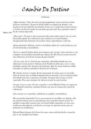 Cambio De Destino
                                               DraBSwan


             -¿Qué insinúas? Antes de meter la pata juzgándome como si tú fueras doña
             perfecta escúchame. Al parecer Emily habló con alguien de Seattle y este
             insistió en la necesidad de una biopsia. Como no se podrá hacer hasta el lunes
             y el niño está bien la madre ha razonado que para qué iba a quedarse todo el
Página | 243
             fin de semana ingresado.

            -¿Para qué? ¿Te parece poca razón para descartar malos tratos?- mi voz sonó
            demasiado aguda. Las enfermeras que estaban en el control habían
            desaparecido discretamente al escuchar cómo empezábamos a discutir.

            -¡Estás paranoica! Además ¿cómo se lo habrías dicho tú?- contestó Jessica con
            el ceño fruncido, encarándome.

            -No lo sé, quizá le habría dicho que teníamos que recoger varias muestras y con
            cualquier excusa habría intentado que algunas de ellas fueran en presencia de
            una enfermera. ¡Un fin de semana da para mucho!

            -¿Y crees que, de ser cierto lo que sospechas, ella habría dejado que nos
            saliéramos con la nuestra? Además, la de Seattle ha dicho que a veces varias
            patologías pueden dar síntomas intermitentes. Que las orinas hubieran salido
            normales no habría cambiado la decisión de la biopsia.

            Me intenté serenar y suspiré. Jessica tenía parte de razón, pero yo no podía
            dejar de pensar que no había manejado bien la situación y por su torpeza había
            descubierto nuestras sospechas a la madre. O quizá sólo era que yo no la
            soportaba. Tras unos instantes de silencio retomé la conversación.

            -Lo que sí creo es que si lo que sospecho es cierto Daniel el lunes no ingresará
            en el Infantil- murmuré, mirando la lluvia caer por la ventana del control de
            enfermería.

            -Eso está por ver- espetó Jess, dándome la espalda y marchándose.

            Me encontraba deprimida. Ya en casa comenté lo sucedido con Angela y ella
            me intentó animar, pues no pensaba que mis sospechas fueran ciertas. Yo
            también comenzaba a pensar que a lo mejor había exagerado, en cuyo caso
            tendría que disculparme con Jessica, cosa que me apetecía menos que un
            puñetazo en el abdomen.

            Edward llamó después de la hora de cenar, como cada día desde su marcha,
            que se me antojaba muy lejana.
 
