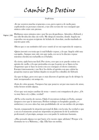 Cambio De Destino
                                                    DraBSwan


               -Se me ocurren muchas respuestas a eso, pero espero a la vuelta para
               explicártelas en persona- contestó, y tan sólo su tono de voz consiguió que
               sintiera calor entre mis piernas.

               Hablamos unos minutos más y por fin nos despedimos. Añoraba a Edward, y
Página | 245
               tan sólo llevaba dos días sin verlo. Me dirigí al comedor, donde Angela me
               esperaba con un gran recipiente de helado de chocolate, medio tumbada en
               nuestro gran sofá.

               -Dicen que es un sustitutivo del sexo- sonrió al ver mi expresión de sorpresa.

               -Quien inventó eso tenía que ir mal follado- repuse, a lo que Angela soltó una
               carcajada.- Aunque más vale esto que nada, eso no te lo discuto- repuse
               mientras clavaba mi cucharilla en el helado.

               -Es cierto, ojalá fuera tan fácil. Por cierto, creo que ya te puedes retirar ese
               apósito de cuello, si lo que pretendías era que la gente no se fijara en los
               chupetones que te hace tu novio con eso consigues el efecto contrario.-
               Enrojecí intensamente y me llevé los dedos al apósito con que cubría las
               pequeñas marcas que habían dejado en mi piel los colmillos de Edward.

               -Lo que tú digas, pero creo que es más discreto el apósito que lo de debajo- la
               miré avergonzada y mi amiga rió.

               -Estás de color granate. Tampoco hay que ponerse así por una marca de amor,
               todas hemos tenido alguna.

               -Creo que será mejor cambiar de tema – sonreí a mi compañera de piso.- ¿Os
               va muy bien a ti y a Jake, verdad?

               -¡Sí! Le echo mucho de menos. Ojalá él encontrara trabajo en Forks, aunque
               tampoco creo que le interesara. Prefiere trabajar en hospitales grandes, es
               ambicioso y en esos sitios hay más posibilidades de ser un médico de prestigio.

               Asentí, comparando la situación personal de Jake con la mía. La verdad es que
               a mí en el momento actual me importaba un pimiento lo de la ambición
               profesional y el prestigio, aunque eso a mi padre le molestara bastante.

               -¿Has pensado alguna vez qué harás si lo vuestro sigue adelante? Porque si la
               montaña no va a Mahoma…- dije. Ella hizo un mohín.
 