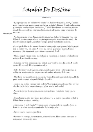 Cambio De Destino
                                                DraBSwan


             -Sí, supongo que me tendría que mudar yo. Pero no hay prisa, ¿no? ¿Tan mal
             estás conmigo que ya me quieres echar de tu lado?- dijo con fingida indignación
             y yo negué con la cabeza, sonriendo- ¿Y tú? Edward tiene un enorme palacio
             donde los dos podríais estar muy bien, y no tendrías que pagar el alquiler de
Página | 246
             esta casa.

            -No hay ninguna prisa, Ang, como tú misma has dicho. Sería genial vivir con
            Edward, pero creo que aún es un poco pronto para planteármelo, no sé… lo
            nuestro va muy rápido, y prefiero tiempo para ir asimilando las cosas.

            -Ja, ni que hablaras del metabolismo de las esponjas, qué pasión, hija- le pegué
            con el cojín y rió.- En serio. A veces me parece que tienes miedo. Como
            cuando te diste cuenta de que estabas enamorada de él.

            -Miedo- repetí y miré cómo mi cuchara se clavaba en el helado, ocultando mi
            mirada de mi intuitiva amiga.

            -Sí. Jamás he visto una pareja más pillada que vosotros dos. En serio. Y eso te
            asusta. Es normal. Tienes miedo a sufrir.

            -Vale, doctora Freud. Siga con el psicoanálisis, por favor - subí las piernas al
            sofá y me senté cruzando las piernas, mirando a mi amiga de frente.

            -Muy bien -me apuntó con la cucharita.-Te podrías entregar más todavía, Bella,
            pero a más entrega más posibilidades de sufrir.

            -¿Cómo me podría entregar más todavía?-fue un pensamiento que hice en voz
            alta. Le había dado hasta mi sangre. ¿Qué más le podría dar?

            -No me refiero a físicamente, sino a entregarte por completo. Darle tu... tu
            alma.

            -¡Frena! Angela, aún hace poco que salimos, y si te hiciera caso iría a pedirle a
            Edward que se casara conmigo.

            -¿Crees que él no lo haría? Te mira como si fueras todo su mundo. Si no lo
            hace es para que no salgas corriendo, doña acojonada.

            -Parece que lo conoces muy bien.

            -Sé cómo es contigo, cómo te mira, cómo te habla. Hace cuatro años que lo
            conozco, y no necesito más.
 