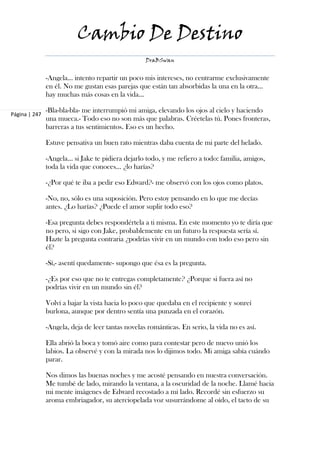 Cambio De Destino
                                                   DraBSwan


               -Angela… intento repartir un poco mis intereses, no centrarme exclusivamente
               en él. No me gustan esas parejas que están tan absorbidas la una en la otra…
               hay muchas más cosas en la vida…

               -Bla-bla-bla- me interrumpió mi amiga, elevando los ojos al cielo y haciendo
Página | 247
               una mueca.- Todo eso no son más que palabras. Créetelas tú. Pones fronteras,
               barreras a tus sentimientos. Eso es un hecho.

               Estuve pensativa un buen rato mientras daba cuenta de mi parte del helado.

               -Angela… si Jake te pidiera dejarlo todo, y me refiero a todo: familia, amigos,
               toda la vida que conoces… ¿lo harías?

               -¿Por qué te iba a pedir eso Edward?- me observó con los ojos como platos.

               -No, no, sólo es una suposición. Pero estoy pensando en lo que me decías
               antes. ¿Lo harías? ¿Puede el amor suplir todo eso?

               -Esa pregunta debes respondértela a ti misma. En este momento yo te diría que
               no pero, si sigo con Jake, probablemente en un futuro la respuesta sería sí.
               Hazte la pregunta contraria ¿podrías vivir en un mundo con todo eso pero sin
               él?

               -Sí,- asentí quedamente- supongo que ésa es la pregunta.

               -¿Es por eso que no te entregas completamente? ¿Porque si fuera así no
               podrías vivir en un mundo sin él?

               Volví a bajar la vista hacia lo poco que quedaba en el recipiente y sonreí
               burlona, aunque por dentro sentía una punzada en el corazón.

               -Angela, deja de leer tantas novelas románticas. En serio, la vida no es así.

               Ella abrió la boca y tomó aire como para contestar pero de nuevo unió los
               labios. La observé y con la mirada nos lo dijimos todo. Mi amiga sabía cuándo
               parar.

               Nos dimos las buenas noches y me acosté pensando en nuestra conversación.
               Me tumbé de lado, mirando la ventana, a la oscuridad de la noche. Llamé hacia
               mi mente imágenes de Edward recostado a mi lado. Recordé sin esfuerzo su
               aroma embriagador, su aterciopelada voz susurrándome al oído, el tacto de su
 
