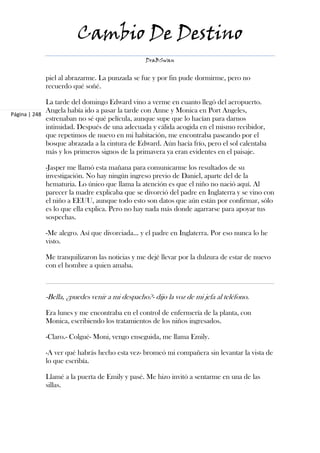 Cambio De Destino
                                               DraBSwan


            piel al abrazarme. La punzada se fue y por fin pude dormirme, pero no
            recuerdo qué soñé.

             La tarde del domingo Edward vino a verme en cuanto llegó del aeropuerto.
             Angela había ido a pasar la tarde con Anne y Monica en Port Angeles,
Página | 248
             estrenaban no sé qué película, aunque supe que lo hacían para darnos
             intimidad. Después de una adecuada y cálida acogida en el mismo recibidor,
             que repetimos de nuevo en mi habitación, me encontraba paseando por el
             bosque abrazada a la cintura de Edward. Aún hacía frío, pero el sol calentaba
             más y los primeros signos de la primavera ya eran evidentes en el paisaje.

            -Jasper me llamó esta mañana para comunicarme los resultados de su
            investigación. No hay ningún ingreso previo de Daniel, aparte del de la
            hematuria. Lo único que llama la atención es que el niño no nació aquí. Al
            parecer la madre explicaba que se divorció del padre en Inglaterra y se vino con
            el niño a EEUU, aunque todo esto son datos que aún están por confirmar, sólo
            es lo que ella explica. Pero no hay nada más donde agarrarse para apoyar tus
            sospechas.

            -Me alegro. Así que divorciada… y el padre en Inglaterra. Por eso nunca lo he
            visto.

            Me tranquilizaron las noticias y me dejé llevar por la dulzura de estar de nuevo
            con el hombre a quien amaba.



            -Bella, ¿puedes venir a mi despacho?- dijo la voz de mi jefa al teléfono.

            Era lunes y me encontraba en el control de enfermería de la planta, con
            Monica, escribiendo los tratamientos de los niños ingresados.

            -Claro.- Colgué- Moni, vengo enseguida, me llama Emily.

            -A ver qué habrás hecho esta vez- bromeó mi compañera sin levantar la vista de
            lo que escribía.

            Llamé a la puerta de Emily y pasé. Me hizo invitó a sentarme en una de las
            sillas.
 