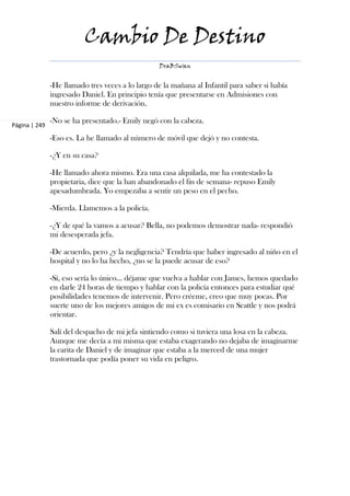 Cambio De Destino
                                                  DraBSwan


               -He llamado tres veces a lo largo de la mañana al Infantil para saber si había
               ingresado Daniel. En principio tenía que presentarse en Admisiones con
               nuestro informe de derivación.

               -No se ha presentado.- Emily negó con la cabeza.
Página | 249

               -Eso es. La he llamado al número de móvil que dejó y no contesta.

               -¿Y en su casa?

               -He llamado ahora mismo. Era una casa alquilada, me ha contestado la
               propietaria, dice que la han abandonado el fin de semana- repuso Emily
               apesadumbrada. Yo empezaba a sentir un peso en el pecho.

               -Mierda. Llamemos a la policía.

               -¿Y de qué la vamos a acusar? Bella, no podemos demostrar nada- respondió
               mi desesperada jefa.

               -De acuerdo, pero ¿y la negligencia? Tendría que haber ingresado al niño en el
               hospital y no lo ha hecho, ¿no se la puede acusar de eso?

               -Sí, eso sería lo único… déjame que vuelva a hablar con James, hemos quedado
               en darle 24 horas de tiempo y hablar con la policía entonces para estudiar qué
               posibilidades tenemos de intervenir. Pero créeme, creo que muy pocas. Por
               suerte uno de los mejores amigos de mi ex es comisario en Seattle y nos podrá
               orientar.

               Salí del despacho de mi jefa sintiendo como si tuviera una losa en la cabeza.
               Aunque me decía a mi misma que estaba exagerando no dejaba de imaginarme
               la carita de Daniel y de imaginar que estaba a la merced de una mujer
               trastornada que podía poner su vida en peligro.
 