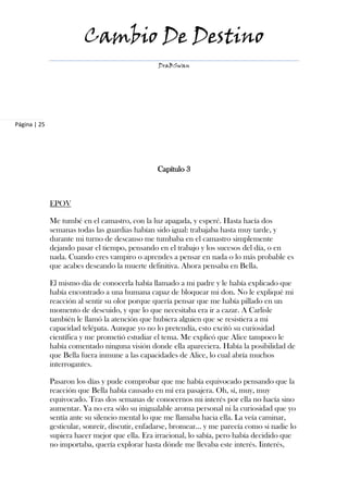 Cambio De Destino
                                                 DraBSwan




Página | 25




                                                 Capítulo 3



              EPOV

              Me tumbé en el camastro, con la luz apagada, y esperé. Hasta hacía dos
              semanas todas las guardias habían sido igual: trabajaba hasta muy tarde, y
              durante mi turno de descanso me tumbaba en el camastro simplemente
              dejando pasar el tiempo, pensando en el trabajo y los sucesos del día, o en
              nada. Cuando eres vampiro o aprendes a pensar en nada o lo más probable es
              que acabes deseando la muerte definitiva. Ahora pensaba en Bella.

              El mismo día de conocerla había llamado a mi padre y le había explicado que
              había encontrado a una humana capaz de bloquear mi don. No le expliqué mi
              reacción al sentir su olor porque quería pensar que me había pillado en un
              momento de descuido, y que lo que necesitaba era ir a cazar. A Carlisle
              también le llamó la atención que hubiera alguien que se resistiera a mi
              capacidad telépata. Aunque yo no lo pretendía, esto excitó su curiosidad
              científica y me prometió estudiar el tema. Me explicó que Alice tampoco le
              había comentado ninguna visión donde ella apareciera. Había la posibilidad de
              que Bella fuera inmune a las capacidades de Alice, lo cual abría muchos
              interrogantes.

              Pasaron los días y pude comprobar que me había equivocado pensando que la
              reacción que Bella había causado en mí era pasajera. Oh, sí, muy, muy
              equivocado. Tras dos semanas de conocernos mi interés por ella no hacía sino
              aumentar. Ya no era sólo su inigualable aroma personal ni la curiosidad que yo
              sentía ante su silencio mental lo que me llamaba hacia ella. La veía caminar,
              gesticular, sonreír, discutir, enfadarse, bromear… y me parecía como si nadie lo
              supiera hacer mejor que ella. Era irracional, lo sabía, pero había decidido que
              no importaba, quería explorar hasta dónde me llevaba este interés. Iinterés,
 